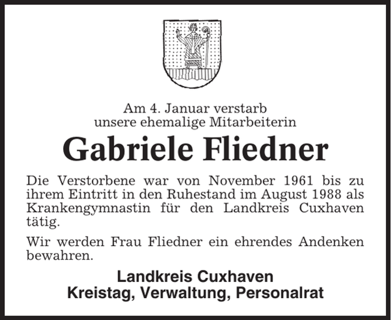 <p>Am 4. Januar verstarb<br />unsere ehemalige Mitarbeiterin</p><p>Gabriele Fliedner<br />Die Verstorbene war von November 1961 bis zu<br />ihrem Eintritt in den Ruhestand im August 1988 als<br />Krankengymnastin für den Landkreis Cuxhaven<br />tätig.<br />Wir werden Frau Fliedner ein ehrendes Andenken<br />bewahren.</p><p>Landkreis Cuxhaven<br />Kreistag, Verwaltung, Personalrat</p>