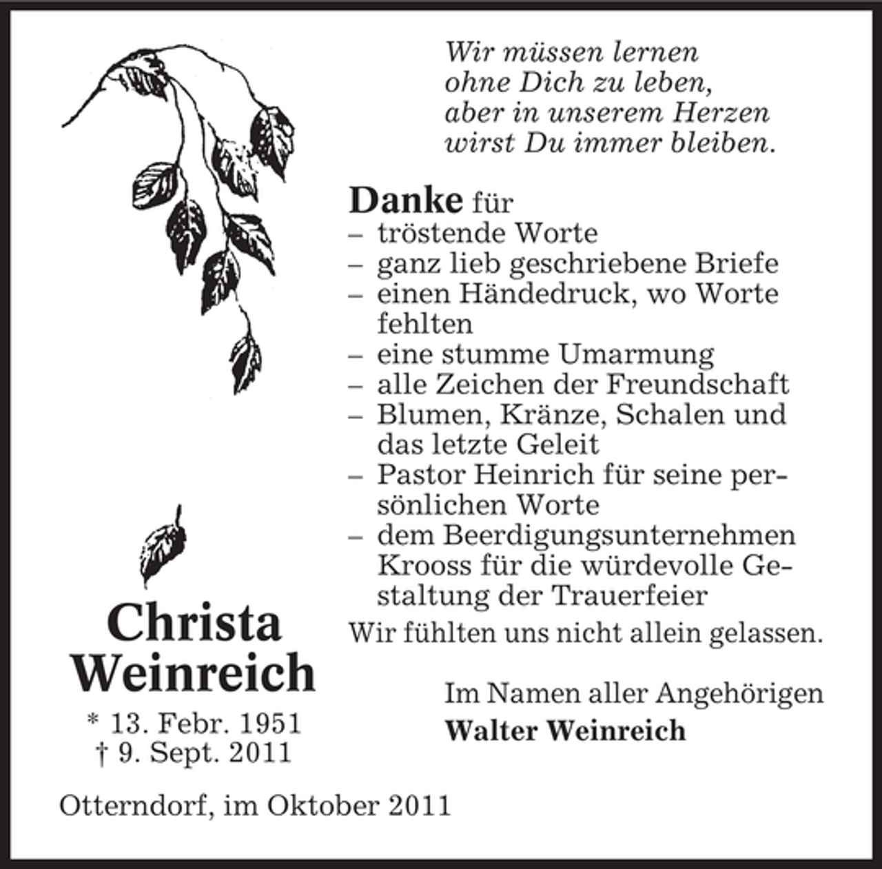 <p>Wir müssen lernen<br />ohne Dich zu leben,<br />aber in unserem Herzen<br />wirst Du immer bleiben.</p><p>Danke für</p><p>Christa<br />Weinreich<br />* 13. Febr. 1951<br />† 9. Sept. 2011</p><p>– tröstende Worte<br />– ganz lieb geschriebene Briefe<br />– einen Händedruck, wo Worte<br />fehlten<br />– eine stumme Umarmung<br />– alle Zeichen der Freundschaft<br />– Blumen, Kränze, Schalen und<br />das letzte Geleit<br />– Pastor Heinrich für seine persönlichen Worte<br />– dem Beerdigungsunternehmen<br />Krooss für die würdevolle Gestaltung der Trauerfeier<br />Wir fühlten uns nicht allein gelassen.<br />Im Namen aller Angehörigen<br />Walter Weinreich</p><p>Otterndorf, im Oktober 2011</p>