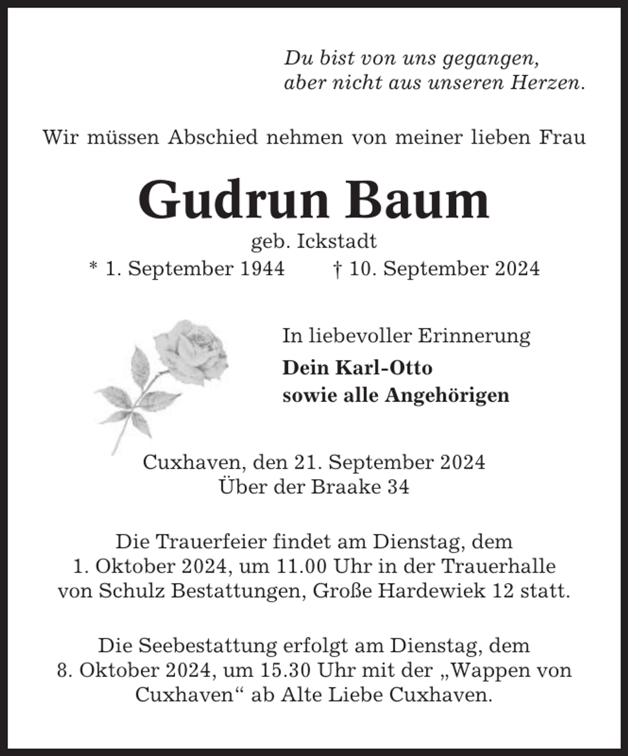<p>Du bist von uns gegangen,<br />aber nicht aus unseren Herzen.<br />Wir müssen Abschied nehmen von meiner lieben Frau</p><p>Gudrun Baum<br />geb. Ickstadt<br />* 1. September 1944<br />† 10. September 2024<br />In liebevoller Erinnerung<br />Dein Karl-Otto<br />sowie alle Angehörigen<br />Cuxhaven, den 21. September 2024<br />Über der Braake 34<br />Die Trauerfeier findet am Dienstag, dem<br />1. Oktober 2024, um 11.00 Uhr in der Trauerhalle<br />von Schulz Bestattungen, Große Hardewiek 12 statt.<br />Die Seebestattung erfolgt am Dienstag, dem<br />8. Oktober 2024, um 15.30 Uhr mit der „Wappen von<br />Cuxhaven“ ab Alte Liebe Cuxhaven.</p>