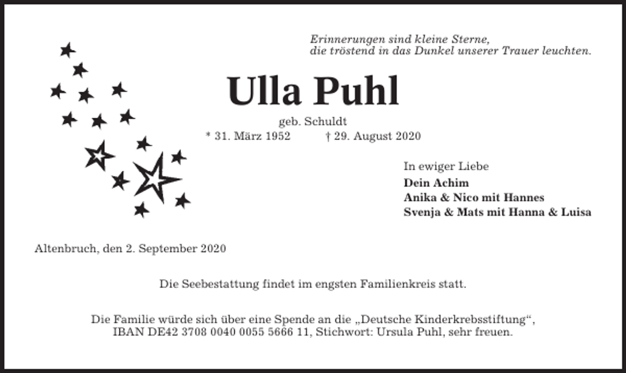 <p>Erinnerungen sind kleine Sterne,<br />die tröstend in das Dunkel unserer Trauer leuchten.</p><p>Ulla Puhl<br />geb. Schuldt<br />* 31. März 1952<br />† 29. August 2020<br />In ewiger Liebe<br />Dein Achim<br />Anika &amp; Nico mit Hannes<br />Svenja &amp; Mats mit Hanna &amp; Luisa<br />Altenbruch, den 2. September 2020<br />Die Seebestattung findet im engsten Familienkreis statt.<br />Die Familie würde sich über eine Spende an die „Deutsche Kinderkrebsstiftung“,<br />IBAN DE42 3708 00405666 11, Stichwort: Ursula Puhl, sehr freuen.</p>