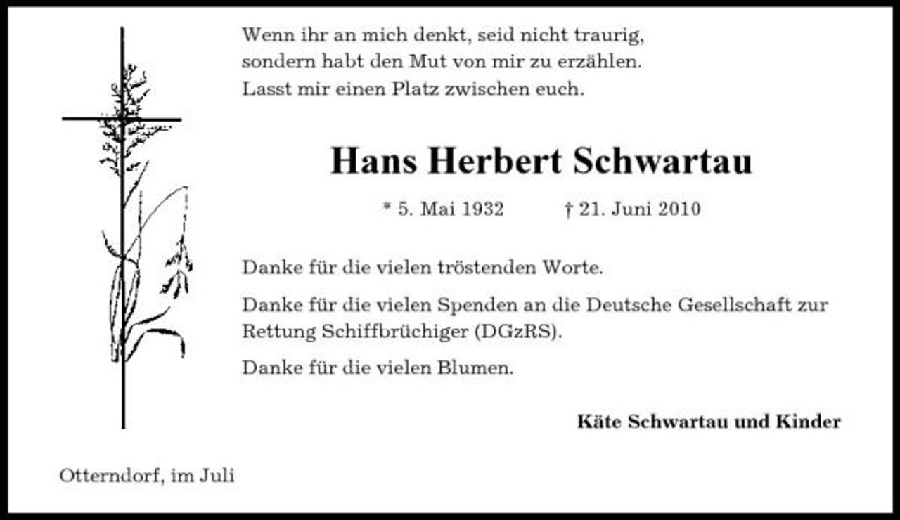 <p>Wenn ihr an mich denkt, seid nicht traurig, sondern habt den Mut von mir zu erzählen. Lasst mir einen Platz zwischen euch.</p><p>Hans Herbert Schwartau<br />* 5. Mai 1932 † 21. Juni 2010 Danke für die vielen tröstenden Worte. Danke für die vielen Spenden an die Deutsche Gesellschaft zur Rettung Schiffbrüchiger (DGzRS). Danke für die vielen Blumen. Käte Schwartau und Kinder Otterndorf, im Juli</p>