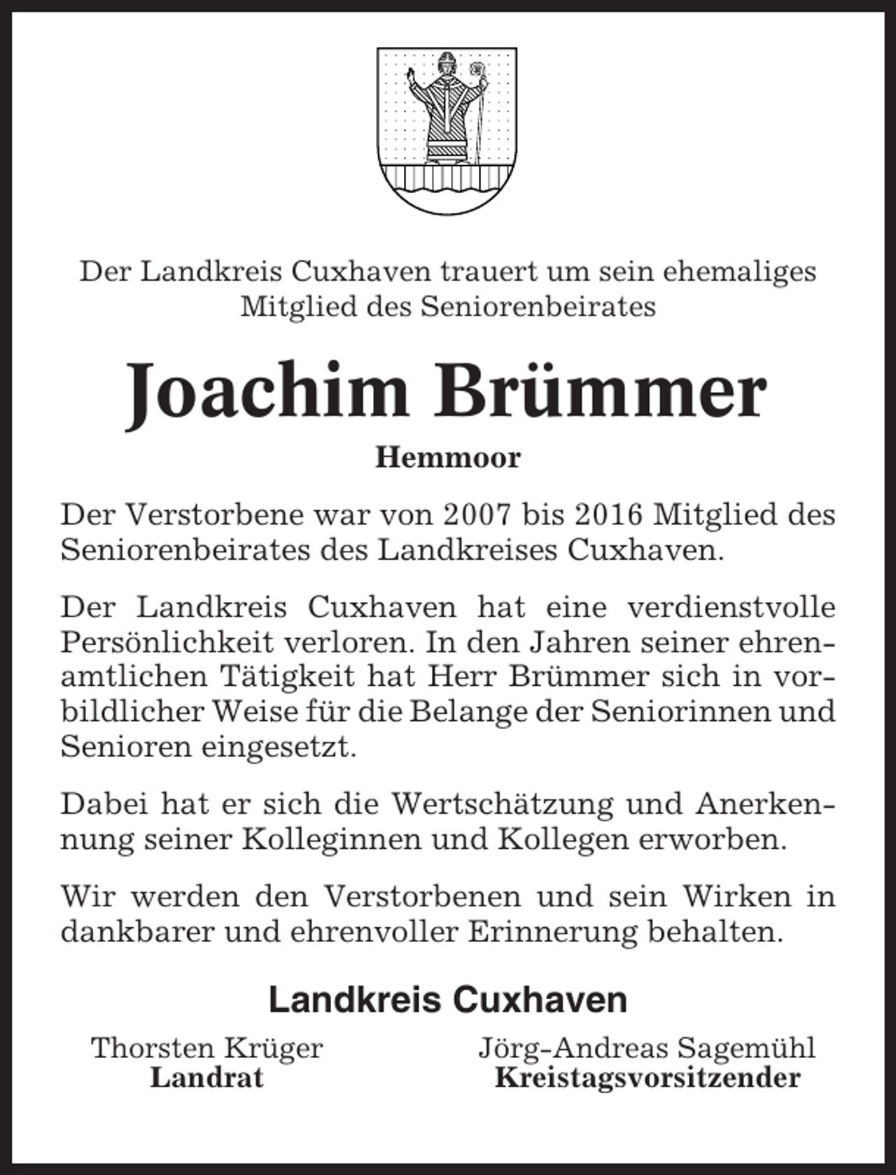 <p>Der Landkreis Cuxhaven trauert um sein ehemaliges<br />Mitglied des Seniorenbeirates</p><p>Joachim Brümmer<br />Hemmoor<br />Der Verstorbene war von 2007 bis 2016 Mitglied des<br />Seniorenbeirates des Landkreises Cuxhaven.<br />Der Landkreis Cuxhaven hat eine verdienstvolle<br />Persönlichkeit verloren. In den Jahren seiner ehrenamtlichen Tätigkeit hat Herr Brümmer sich in vorbildlicher Weise für die Belange der Seniorinnen und<br />Senioren eingesetzt.<br />Dabei hat er sich die Wertschätzung und Anerkennung seiner Kolleginnen und Kollegen erworben.<br />Wir werden den Verstorbenen und sein Wirken in<br />dankbarer und ehrenvoller Erinnerung behalten.</p><p>Landkreis Cuxhaven<br />Thorsten Krüger<br />Landrat</p><p>Jörg-Andreas Sagemühl<br />Kreistagsvorsitzender</p>