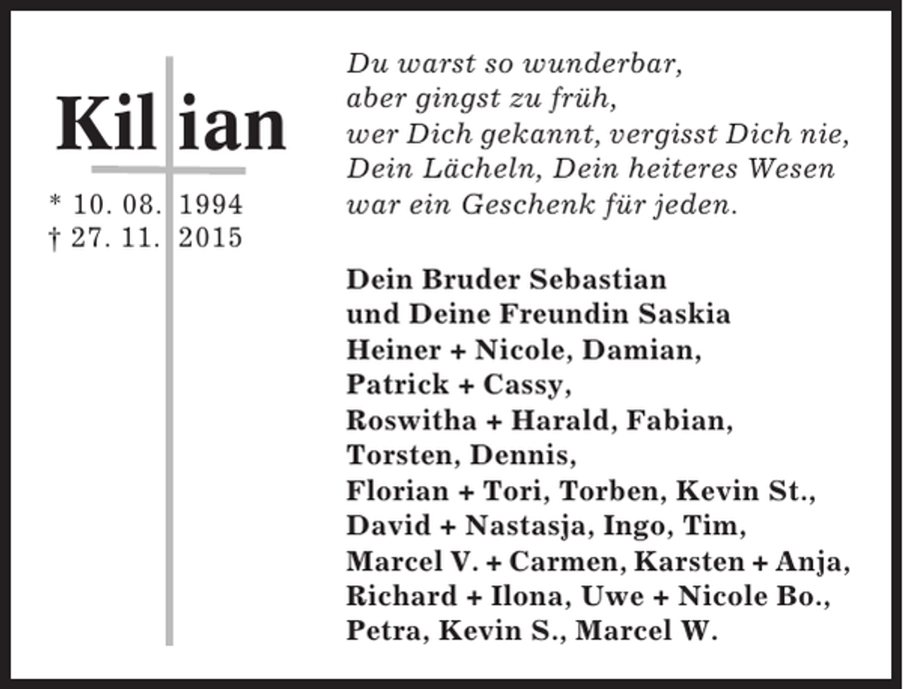 <p>Kil ian<br />* 10. 08. 1994<br />† 27. 11. 2015</p><p>Du warst so wunderbar,<br />aber gingst zu früh,<br />wer Dich gekannt, vergisst Dich nie,<br />Dein Lächeln, Dein heiteres Wesen<br />war ein Geschenk für jeden.<br />Dein Bruder Sebastian<br />und Deine Freundin Saskia<br />Heiner + Nicole, Damian,<br />Patrick + Cassy,<br />Roswitha + Harald, Fabian,<br />Torsten, Dennis,<br />Florian + Tori, Torben, Kevin St.,<br />David + Nastasja, Ingo, Tim,<br />Marcel V. + Carmen, Karsten + Anja,<br />Richard + Ilona, Uwe + Nicole Bo.,<br />Petra, Kevin S., Marcel W.</p>