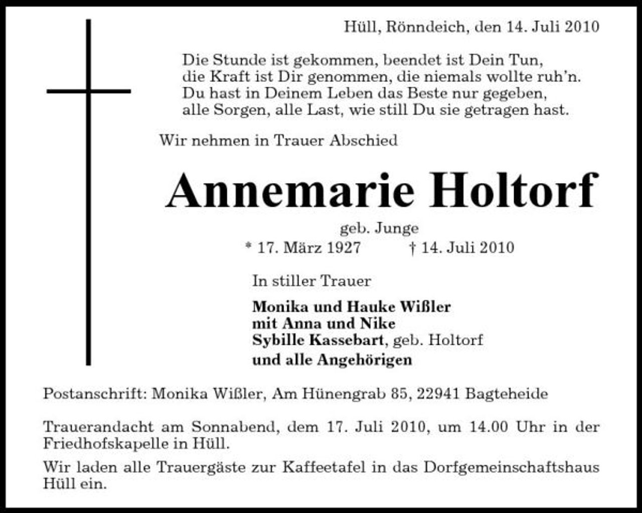 <p>Hüll, Rönndeich, den 14. Juli 2010 Die Stunde ist gekommen, beendet ist Dein Tun, die Kraft ist Dir genommen, die niemals wollte ruh’n. Du hast in Deinem Leben das Beste nur gegeben, alle Sorgen, alle Last, wie still Du sie getragen hast. Wir nehmen in Trauer Abschied</p><p>Annemarie Holtorf<br />geb. Junge * 17. März 1927 † 14. Juli 2010 In stiller Trauer Monika und Hauke Wißler mit Anna und Nike Sybille Kassebart, geb. Holtorf und alle Angehörigen Postanschrift: Monika Wißler, Am Hünengrab 85, 22941 Bagteheide Trauerandacht am Sonnabend, dem 17. Juli 2010, um 14.00 Uhr in der Friedhofskapelle in Hüll. Wir laden alle Trauergäste zur Kaffeetafel in das Dorfgemeinschaftshaus Hüll ein.</p>