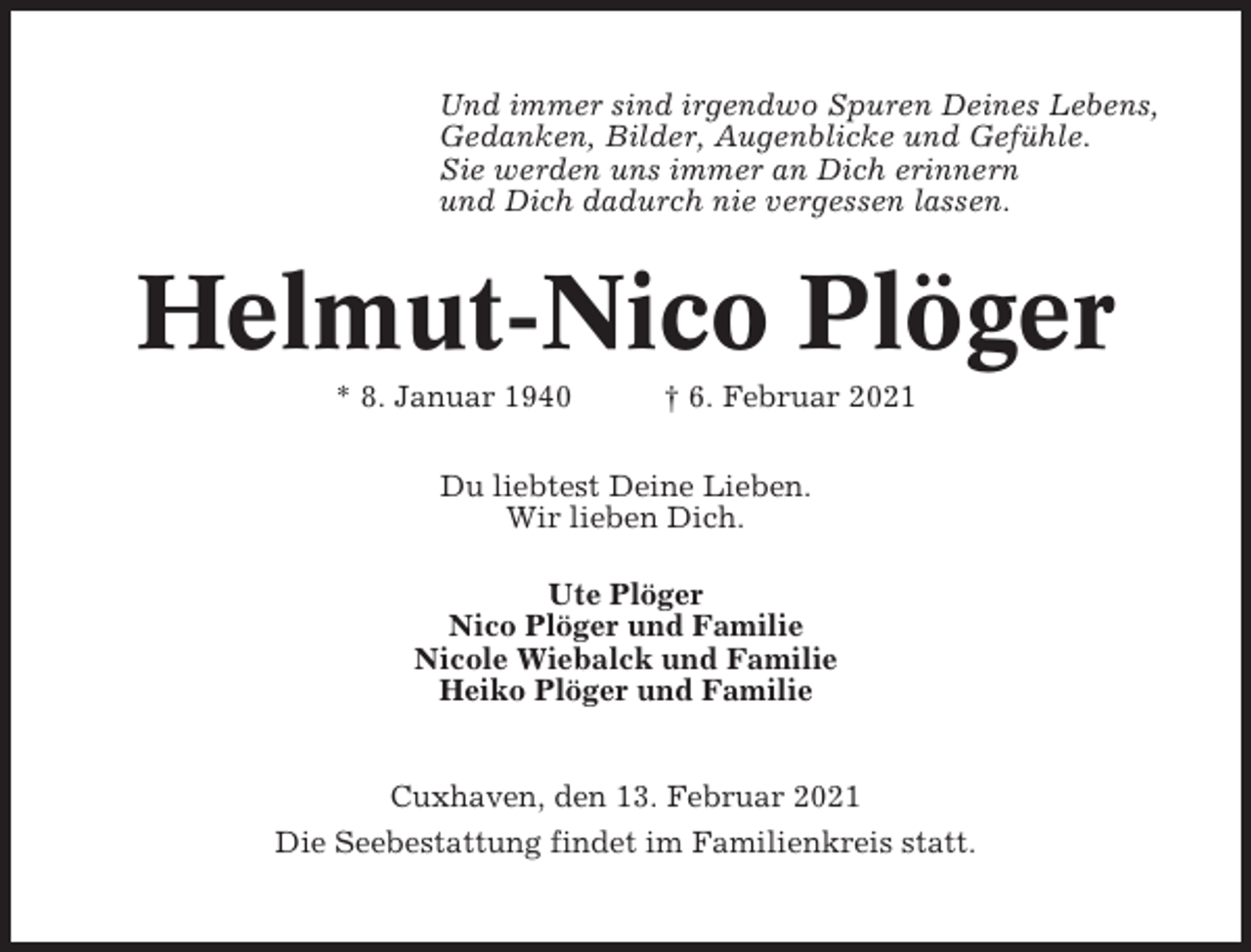 <p>Und immer sind irgendwo Spuren Deines Lebens,<br />Gedanken, Bilder, Augenblicke und Gefühle.<br />Sie werden uns immer an Dich erinnern<br />und Dich dadurch nie vergessen lassen.</p><p>Helmut-Nico Plöger<br />* 8. Januar 1940</p><p>† 6. Februar 2021</p><p>Du liebtest Deine Lieben.<br />Wir lieben Dich.<br />Ute Plöger<br />Nico Plöger und Familie<br />Nicole Wiebalck und Familie<br />Heiko Plöger und Familie<br />Cuxhaven, den 13. Februar 2021<br />Die Seebestattung findet im Familienkreis statt.</p>