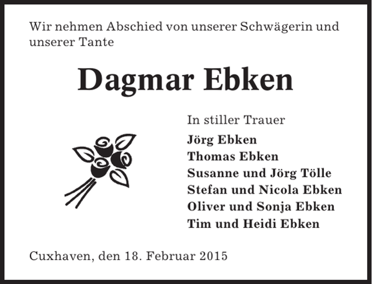 <p>Wir nehmen Abschied von unserer Schwägerin und<br />unserer Tante</p><p>Dagmar Ebken<br />In stiller Trauer<br />Jörg Ebken<br />Thomas Ebken<br />Susanne und Jörg Tölle<br />Stefan und Nicola Ebken<br />Oliver und Sonja Ebken<br />Tim und Heidi Ebken<br />Cuxhaven, den 18. Februar 2015</p>