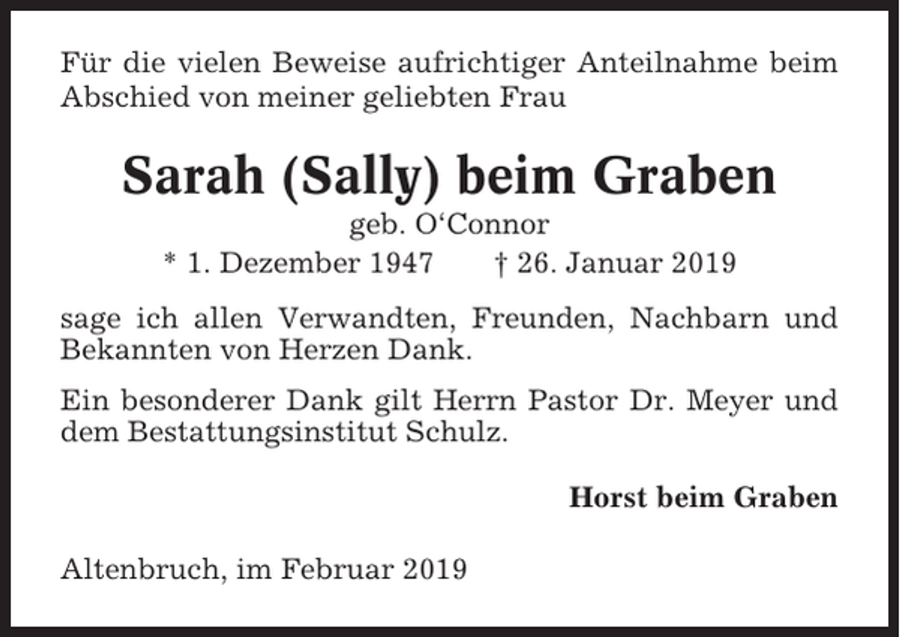 <p>Für die vielen Beweise aufrichtiger Anteilnahme beim<br />Abschied von meiner geliebten Frau</p><p>Sarah (Sally) beim Graben<br />geb. O‘Connor<br />* 1. Dezember 1947<br />† 26. Januar 2019<br />sage ich allen Verwandten, Freunden, Nachbarn und<br />Bekannten von Herzen Dank.<br />Ein besonderer Dank gilt Herrn Pastor Dr. Meyer und<br />dem Bestattungsinstitut Schulz.<br />Horst beim Graben<br />Altenbruch, im Februar 2019</p>