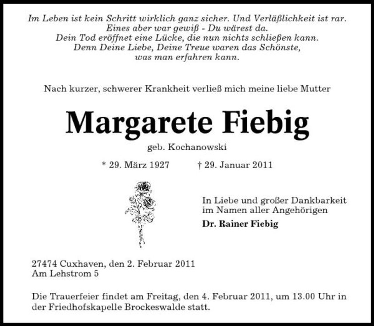 <p>Im Leben ist kein Schritt wirklich ganz sicher. Und Verläßlichkeit ist rar. Eines aber war gewiß - Du wärest da. Dein Tod eröffnet eine Lücke, die nun nichts schließen kann. Denn Deine Liebe, Deine Treue waren das Schönste, was man erfahren kann. Nach kurzer, schwerer Krankheit verließ mich meine liebe Mutter</p><p>Margarete Fiebig<br />geb. Kochanowski * 29. März 1927 † 29. Januar 2011 In Liebe und großer Dankbarkeit im Namen aller Angehörigen Dr. Rainer Fiebig</p><p>27474 Cuxhaven, den 2. Februar 2011 Am Lehstrom 5 Die Trauerfeier findet am Freitag, den 4. Februar 2011, um 13.00 Uhr in der Friedhofskapelle Brockeswalde statt.</p>