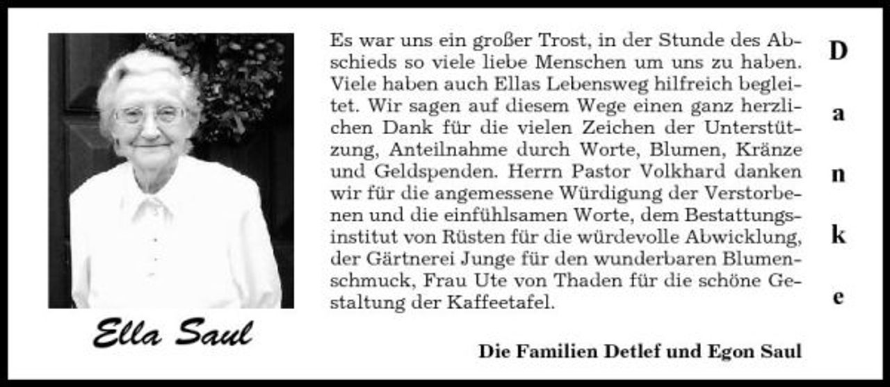 <p>Es war uns ein großer Trost, in der Stunde des Abschieds so viele liebe Menschen um uns zu haben. Viele haben auch Ellas Lebensweg hilfreich begleitet. Wir sagen auf diesem Wege einen ganz herzlichen Dank für die vielen Zeichen der Unterstützung, Anteilnahme durch Worte, Blumen, Kränze und Geldspenden. Herrn Pastor Volkhard danken wir für die angemessene Würdigung der Verstorbenen und die einfühlsamen Worte, dem Bestattungsinstitut von Rüsten für die würdevolle Abwicklung, der Gärtnerei Junge für den wunderbaren Blumenschmuck, Frau Ute von Thaden für die schöne Gestaltung der Kaffeetafel.</p><p>D a n k e</p><p>Ella Saul</p><p>Die Familien Detlef und Egon Saul</p>