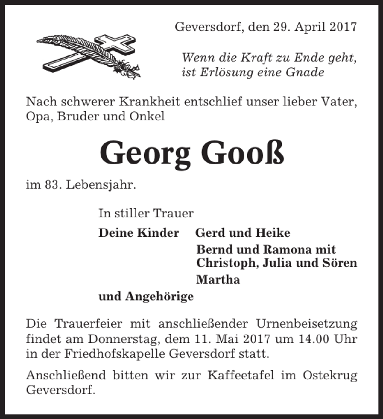 <p>Geversdorf, den 29. April 2017<br />Wenn die Kraft zu Ende geht,<br />ist Erlösung eine Gnade<br />Nach schwerer Krankheit entschlief unser lieber Vater,<br />Opa, Bruder und Onkel</p><p>Georg Gooß<br />im 83. Lebensjahr.<br />In stiller Trauer<br />Deine Kinder</p><p>Gerd und Heike<br />Bernd und Ramona mit<br />Christoph, Julia und Sören<br />Martha</p><p>und Angehörige<br />Die Trauerfeier mit anschließender Urnenbeisetzung<br />findet am Donnerstag, dem 11. Mai 2017 um 14.00 Uhr<br />in der Friedhofskapelle Geversdorf statt.<br />Anschließend bitten wir zur Kaffeetafel im Ostekrug<br />Geversdorf.</p>