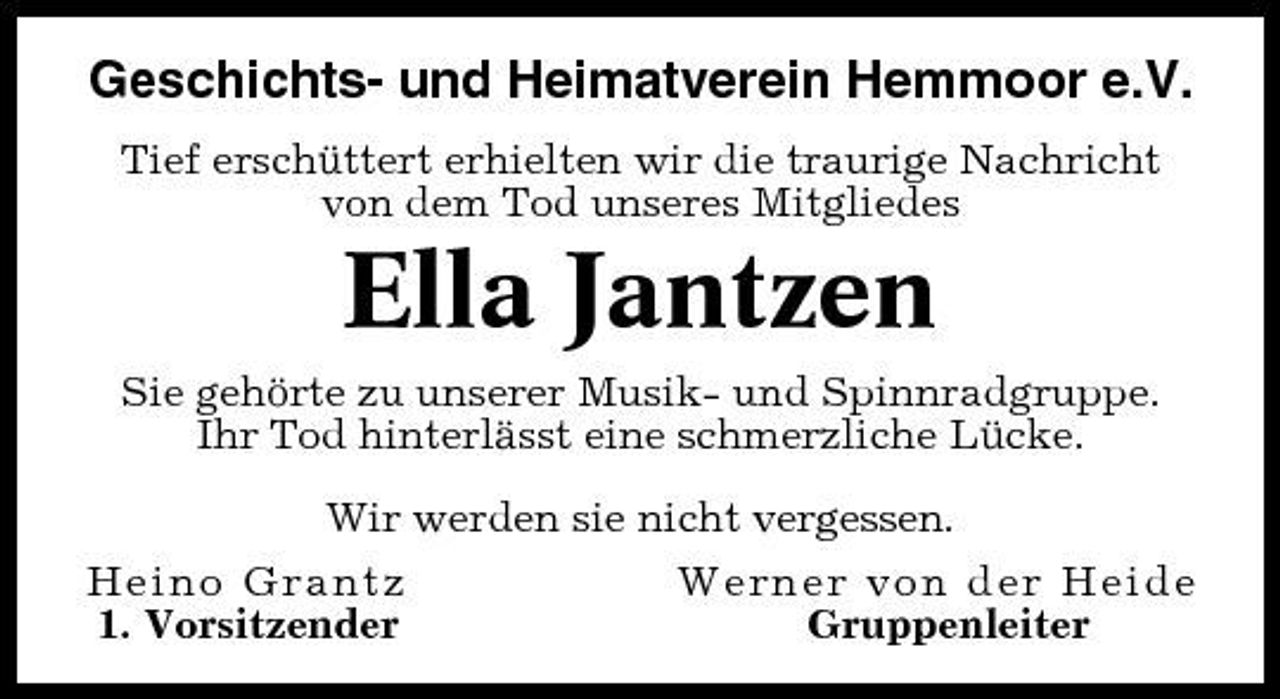 <p>Geschichts- und Heimatverein Hemmoor e.V.<br />Tief erschüttert erhielten wir die traurige Nachricht von dem Tod unseres Mitgliedes</p><p>Ella Jantzen<br />Sie gehörte zu unserer Musik- und Spinnradgruppe. Ihr Tod hinterlässt eine schmerzliche Lücke. Wir werden sie nicht vergessen. Heino Grantz Werner von der Heide 1. Vorsitzender Gruppenleiter</p>