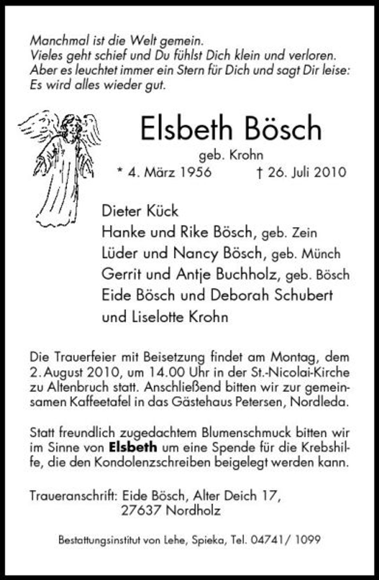 <p>Manchmal ist die Welt gemein. Vieles geht schief und Du fühlst Dich klein und verloren. Aber es leuchtet immer ein Stern für Dich und sagt Dir leise: Es wird alles wieder gut.</p><p>geb. Krohn * 4. März 1956 † 26. Juli 2010</p><p>Elsbeth Bösch</p><p>Dieter Kück Hanke und Rike Bösch, geb. Zein Lüder und Nancy Bösch, geb. Münch Gerrit und Antje Buchholz, geb. Bösch Eide Bösch und Deborah Schubert und Liselotte Krohn<br />Die Trauerfeier mit Beisetzung findet am Montag, dem 2. August 2010, um 14.00 Uhr in der St.-Nicolai-Kirche zu Altenbruch statt. Anschließend bitten wir zur gemeinsamen Kaffeetafel in das Gästehaus Petersen, Nordleda. Statt freundlich zugedachtem Blumenschmuck bitten wir im Sinne von Elsbeth um eine Spende für die Krebshilfe, die den Kondolenzschreiben beigelegt werden kann. Traueranschrift: Eide Bösch, Alter Deich 17, 27637 Nordholz<br />Bestattungsinstitut von Lehe, Spieka, Tel. 04741/ 1099</p>