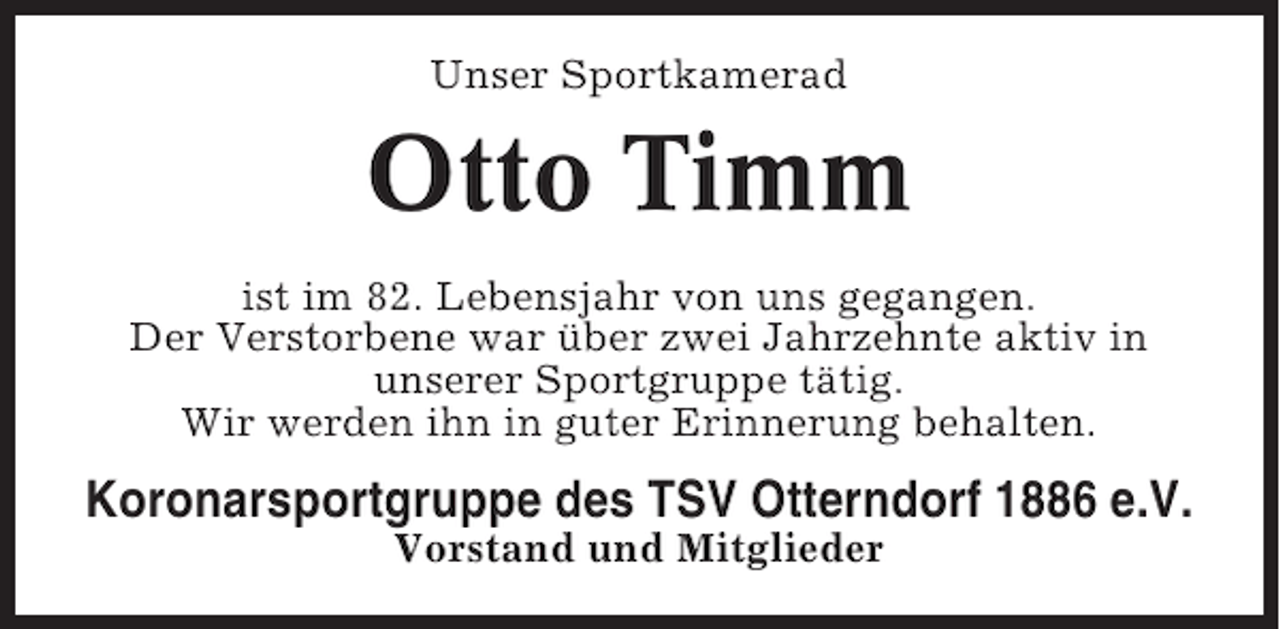 <p>Unser Sportkamerad</p><p>Otto Timm<br />ist im 82. Lebensjahr von uns gegangen.<br />Der Verstorbene war über zwei Jahrzehnte aktiv in<br />unserer Sportgruppe tätig.<br />Wir werden ihn in guter Erinnerung behalten.</p><p>Koronarsportgruppe des TSV Otterndorf 1886 e.V.<br />Vorstand und Mitglieder</p>
