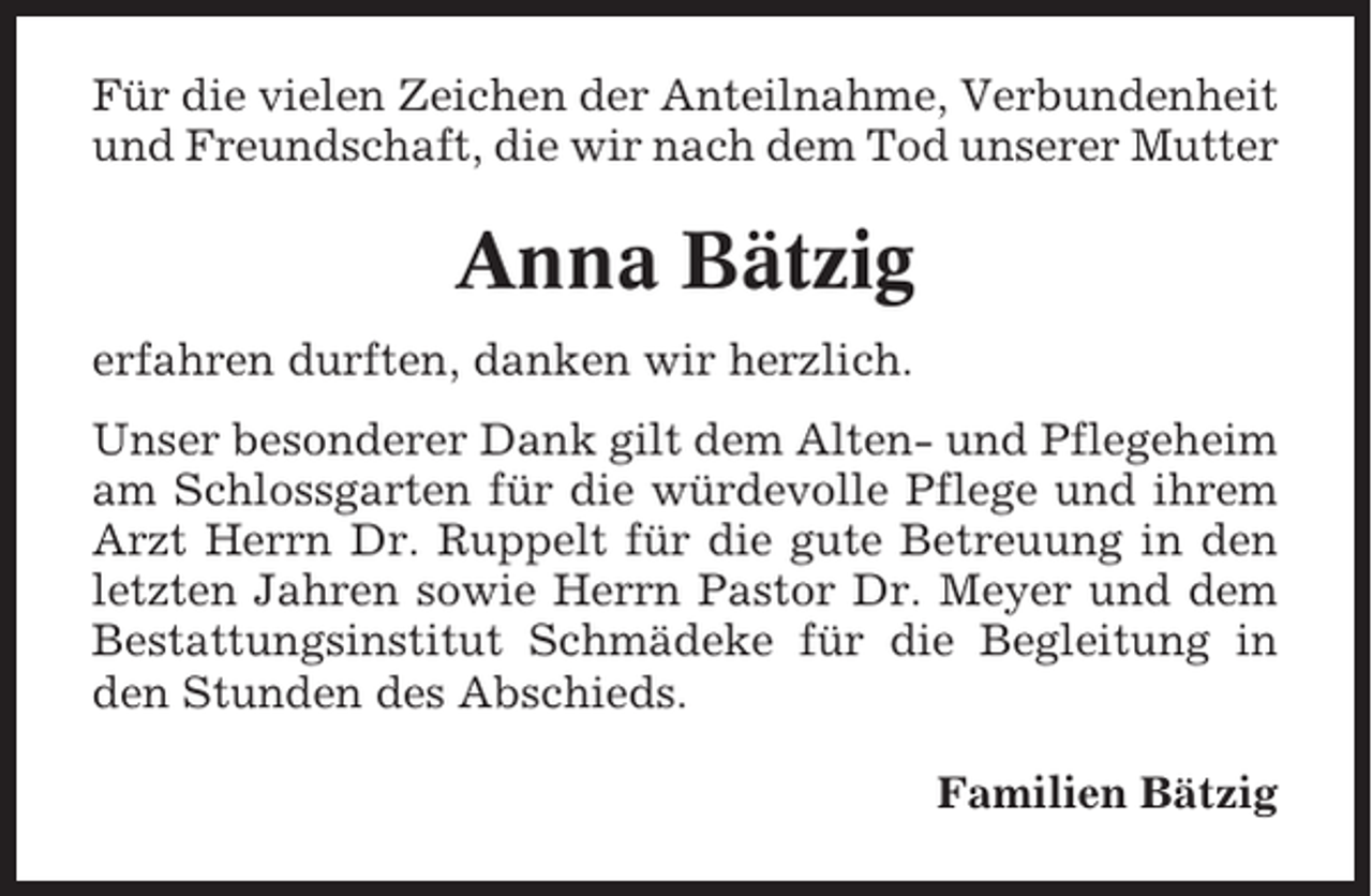 <p>Für die vielen Zeichen der Anteilnahme, Verbundenheit<br />und Freundschaft, die wir nach dem Tod unserer Mutter</p><p>Anna Bätzig<br />erfahren durften, danken wir herzlich.<br />Unser besonderer Dank gilt dem Alten- und Pflegeheim<br />am Schlossgarten für die würdevolle Pflege und ihrem<br />Arzt Herrn Dr. Ruppelt für die gute Betreuung in den<br />letzten Jahren sowie Herrn Pastor Dr. Meyer und dem<br />Bestattungsinstitut Schmädeke für die Begleitung in<br />den Stunden des Abschieds.<br />Familien Bätzig</p>