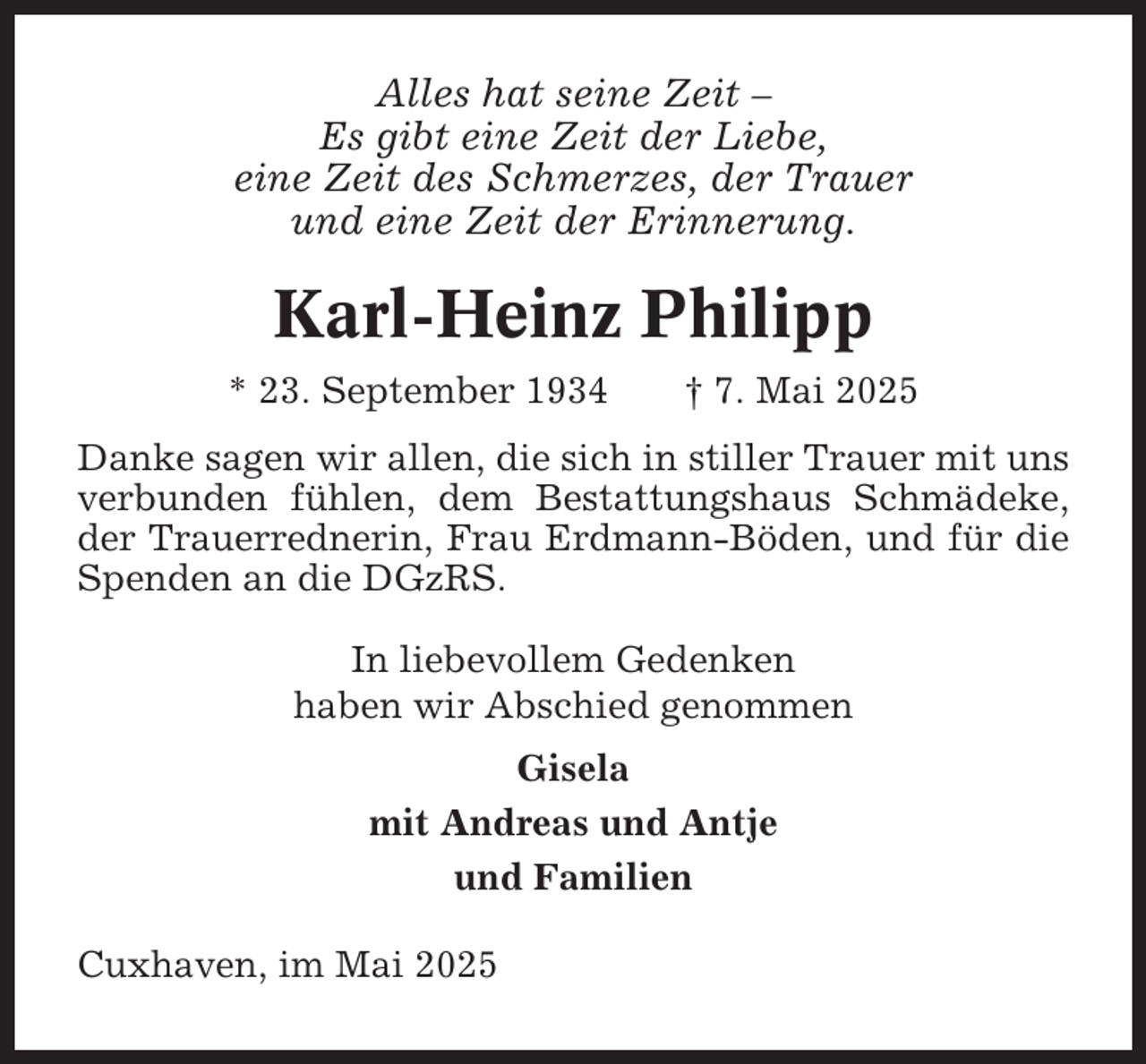 <p>Alles hat seine Zeit –<br />Es gibt eine Zeit der Liebe,<br />eine Zeit des Schmerzes, der Trauer<br />und eine Zeit der Erinnerung.</p><p>Karl-Heinz Philipp<br />* 23. September 1934</p><p>† 7. Mai 2025</p><p>Danke sagen wir allen, die sich in stiller Trauer mit uns<br />verbunden fühlen, dem Bestattungshaus Schmädeke,<br />der Trauerrednerin, Frau Erdmann-Böden, und für die<br />Spenden an die DGzRS.<br />In liebevollem Gedenken<br />haben wir Abschied genommen<br />Gisela<br />mit Andreas und Antje<br />und Familien<br />Cuxhaven, im Mai 2025</p>