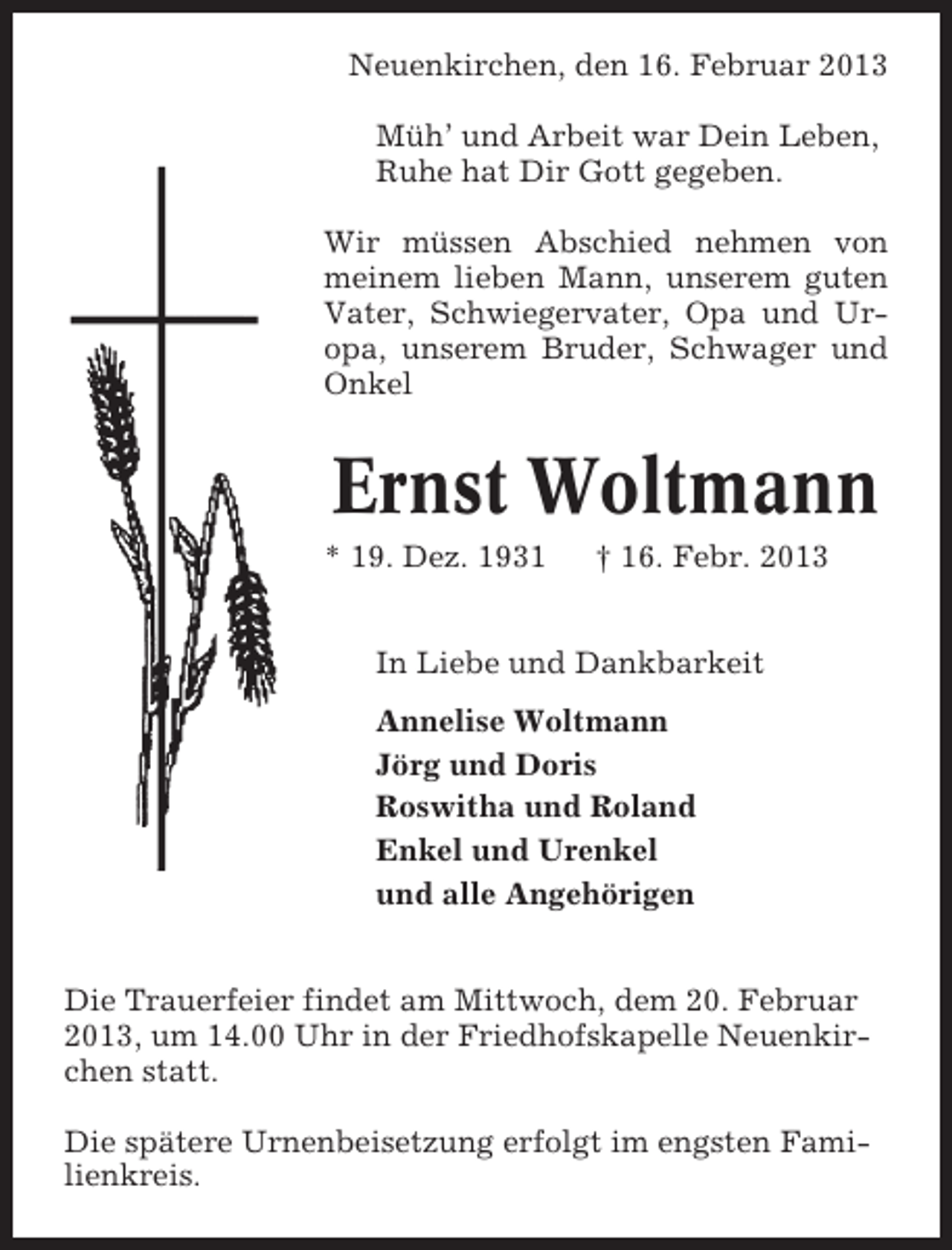 <p>Neuenkirchen, den 16. Februar 2013<br />Müh’ und Arbeit war Dein Leben,<br />Ruhe hat Dir Gott gegeben.<br />Wir müssen Abschied nehmen von<br />meinem lieben Mann, unserem guten<br />Vater, Schwiegervater, Opa und Uropa, unserem Bruder, Schwager und<br />Onkel</p>
<p>Ernst Woltmann<br />* 19. Dez. 1931</p>
<p>† 16. Febr. 2013</p>
<p>In Liebe und Dankbarkeit<br />Annelise Woltmann<br />Jörg und Doris<br />Roswitha und Roland<br />Enkel und Urenkel<br />und alle Angehörigen<br />Die Trauerfeier findet am Mittwoch, dem 20. Februar<br />2013, um 14.00 Uhr in der Friedhofskapelle Neuenkirchen statt.<br />Die spätere Urnenbeisetzung erfolgt im engsten Familienkreis.</p>