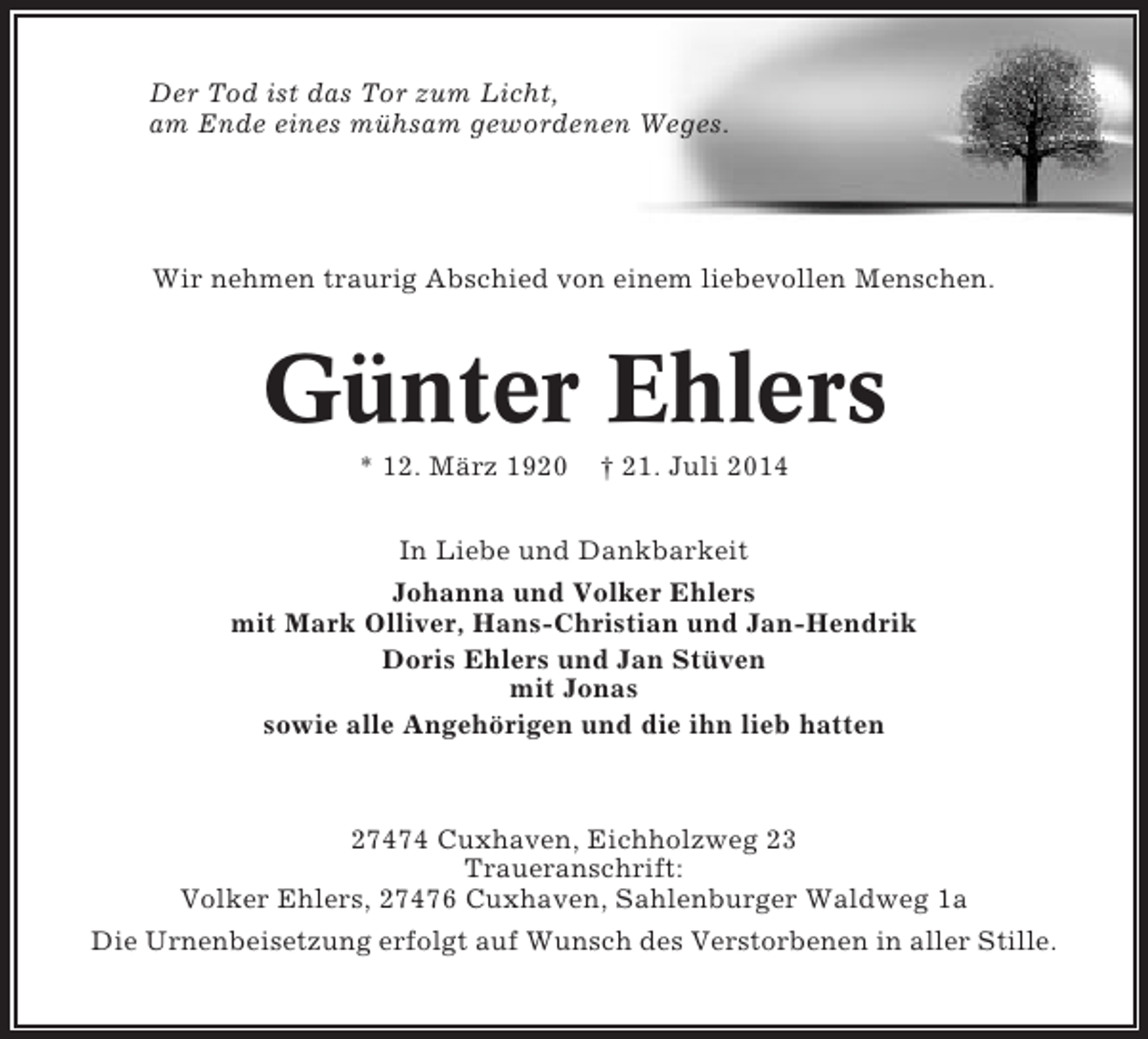 <p>Der Tod ist das Tor zum Licht,<br />am Ende eines mühsam gewordenen Weges.</p><p>Wir nehmen traurig Abschied von einem liebevollen Menschen.</p><p>Günter Ehlers<br />* 12. März 1920</p><p>† 21. Juli 2014</p><p>In Liebe und Dankbarkeit<br />Johanna und Volker Ehlers<br />mit Mark Olliver, Hans-Christian und Jan-Hendrik<br />Doris Ehlers und Jan Stüven<br />mit Jonas<br />sowie alle Angehörigen und die ihn lieb hatten</p><p>27474 Cuxhaven, Eichholzweg 23<br />Traueranschrift:<br />Volker Ehlers, 27476 Cuxhaven, Sahlenburger Waldweg 1a<br />Die Urnenbeisetzung erfolgt auf Wunsch des Verstorbenen in aller Stille.</p>