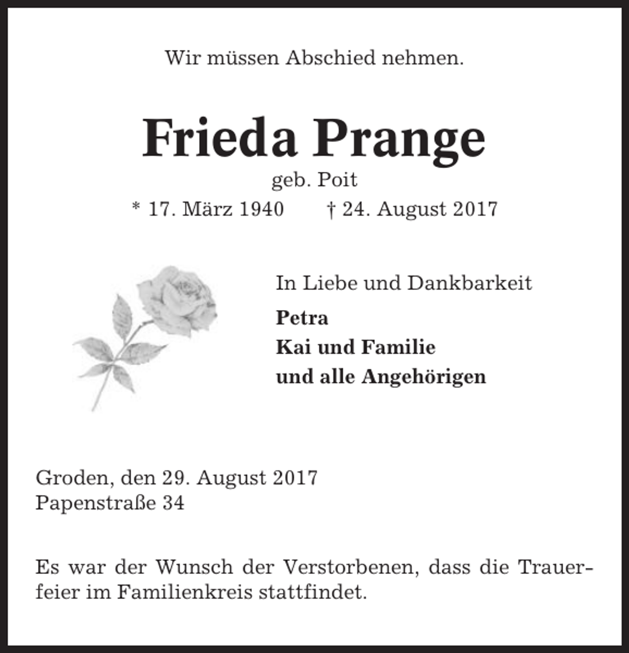 <p>Wir müssen Abschied nehmen.</p><p>Frieda Prange<br />geb. Poit<br />* 17. März 1940<br />† 24. August 2017</p><p>In Liebe und Dankbarkeit<br />Petra<br />Kai und Familie<br />und alle Angehörigen</p><p>Groden, den 29. August 2017<br />Papenstraße 34<br />Es war der Wunsch der Verstorbenen, dass die Trauerfeier im Familienkreis stattfindet.</p>