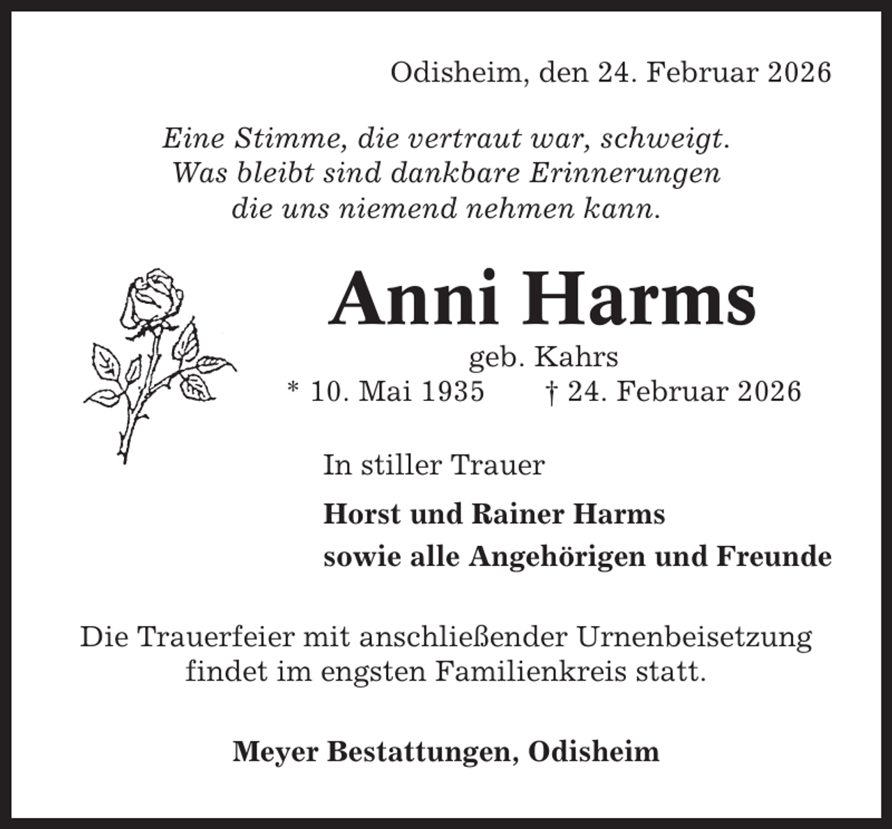 <p>Odisheim, den 24. Februar 2026<br />Eine Stimme, die vertraut war, schweigt.<br />Was bleibt sind dankbare Erinnerungen<br />die uns niemend nehmen kann.</p><p>Anni Harms<br />geb. Kahrs<br />* 10. Mai 1935<br />† 24. Februar 2026<br />In stiller Trauer<br />Horst und Rainer Harms<br />sowie alle Angehörigen und Freunde<br />Die Trauerfeier mit anschließender Urnenbeisetzung<br />findet im engsten Familienkreis statt.<br />Meyer Bestattungen, Odisheim</p>