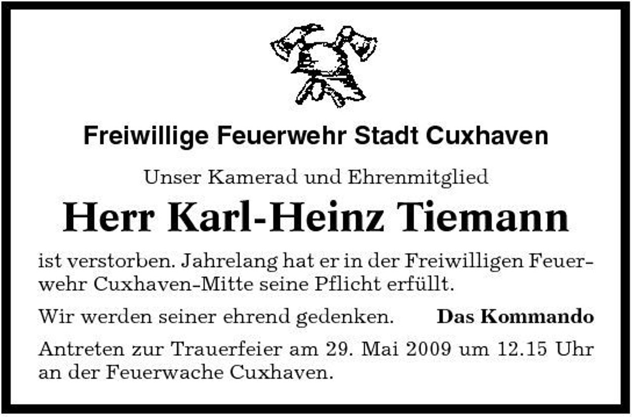 <p>Freiwillige Feuerwehr Stadt Cuxhaven<br />Unser Kamerad und Ehrenmitglied</p><p>Herr Karl-Heinz Tiemann<br />ist verstorben. Jahrelang hat er in der Freiwilligen Feuerwehr Cuxhaven-Mitte seine Pflicht erfüllt. Wir werden seiner ehrend gedenken. Das Kommando Antreten zur Trauerfeier am 29. Mai 2009 um 12.15 Uhr an der Feuerwache Cuxhaven.</p>