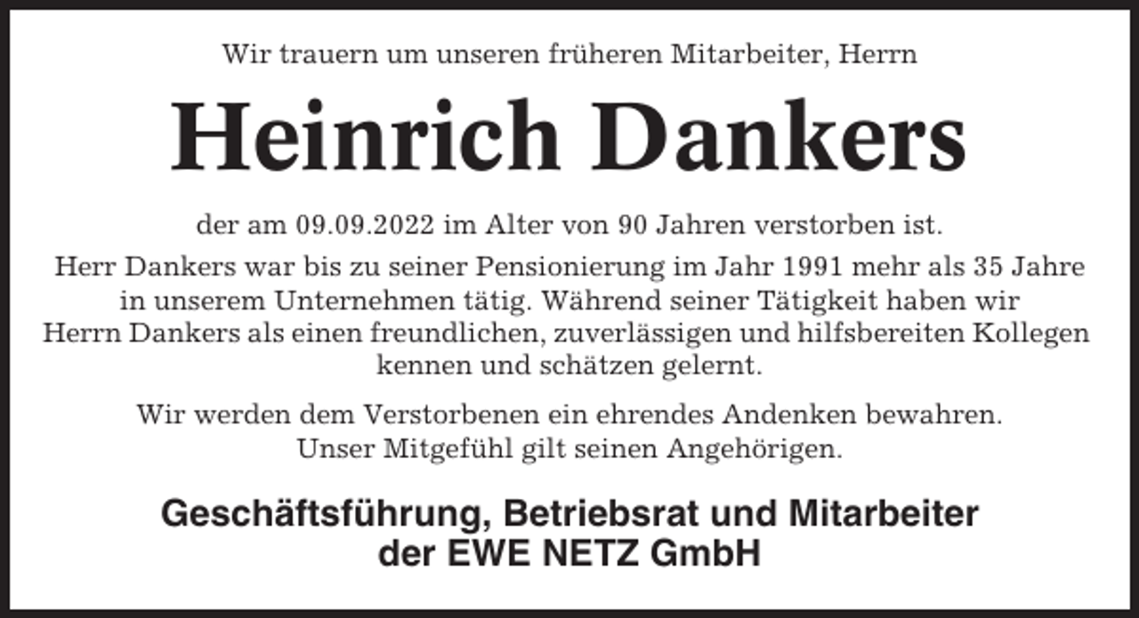 <p>Wir trauern um unseren früheren Mitarbeiter, Herrn</p><p>Heinrich Dankers<br />der am 09.09.2022 im Alter von 90 Jahren verstorben ist.<br />Herr Dankers war bis zu seiner Pensionierung im Jahr 1991 mehr als 35 Jahre<br />in unserem Unternehmen tätig. Während seiner Tätigkeit haben wir<br />Herrn Dankers als einen freundlichen, zuverlässigen und hilfsbereiten Kollegen<br />kennen und schätzen gelernt.<br />Wir werden dem Verstorbenen ein ehrendes Andenken bewahren.<br />Unser Mitgefühl gilt seinen Angehörigen.</p><p>Geschäftsführung, Betriebsrat und Mitarbeiter<br />der EWE NETZ GmbH</p>