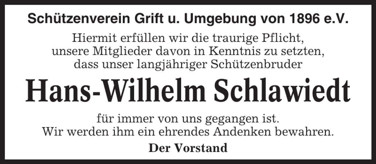 <p>Schützenverein Grift u. Umgebung von 1896 e.V.<br />Hiermit erfüllen wir die traurige Pflicht,<br />unsere Mitglieder davon in Kenntnis zu setzten,<br />dass unser langjähriger Schützenbruder</p><p>Hans-Wilhelm Schlawiedt<br />für immer von uns gegangen ist.<br />Wir werden ihm ein ehrendes Andenken bewahren.<br />Der Vorstand</p>