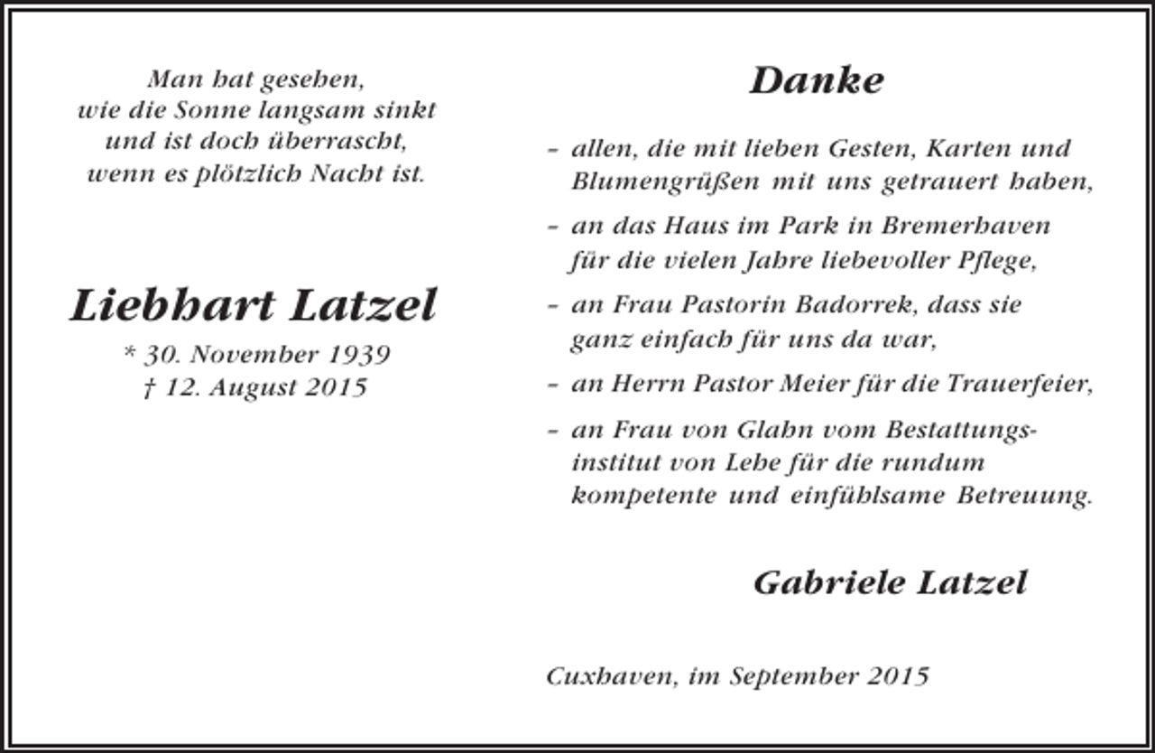 <p>Man hat gesehen,<br />wie die Sonne langsam sinkt<br />und ist doch überrascht,<br />wenn es plötzlich Nacht ist.</p><p>Danke<br />– allen, die mit lieben Gesten, Karten und<br />Blumengrüßen mit uns getrauert haben,<br />– an das Haus im Park in Bremerhaven<br />für die vielen Jahre liebevoller Pflege,</p><p>Liebhart Latzel<br />* 30. November 1939<br />† 12. August 2015</p><p>– an Frau Pastorin Badorrek, dass sie<br />ganz einfach für uns da war,<br />– an Herrn Pastor Meier für die Trauerfeier,<br />– an Frau von Glahn vom Bestattungsinstitut von Lehe für die rundum<br />kompetente und einfühlsame Betreuung.</p><p>Gabriele Latzel<br />Cuxhaven, im September 2015</p>