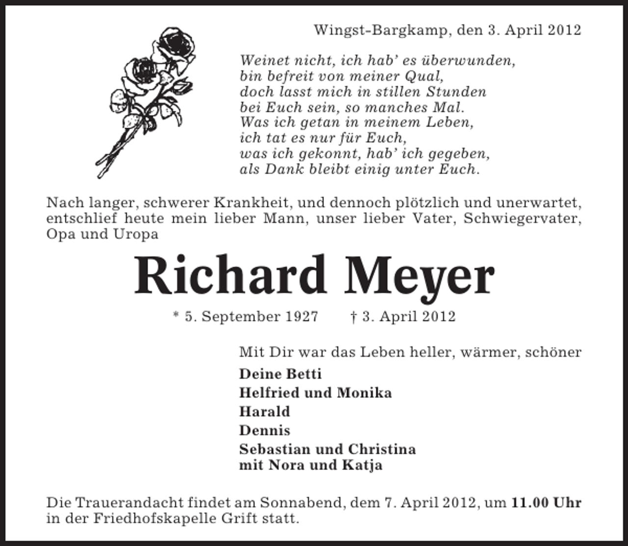 <p>Wingst-Bargkamp, den 3. April 2012<br />Weinet nicht, ich hab’ es überwunden,<br />bin befreit von meiner Qual,<br />doch lasst mich in stillen Stunden<br />bei Euch sein, so manches Mal.<br />Was ich getan in meinem Leben,<br />ich tat es nur für Euch,<br />was ich gekonnt, hab’ ich gegeben,<br />als Dank bleibt einig unter Euch.<br />Nach langer, schwerer Krankheit, und dennoch plötzlich und unerwartet,<br />entschlief heute mein lieber Mann, unser lieber Vater, Schwiegervater,<br />Opa und Uropa</p><p>Richard Meyer<br />* 5. September 1927</p><p>† 3. April 2012</p><p>Mit Dir war das Leben heller, wärmer, schöner<br />Deine Betti<br />Helfried und Monika<br />Harald<br />Dennis<br />Sebastian und Christina<br />mit Nora und Katja<br />Die Trauerandacht findet am Sonnabend, dem 7. April 2012, um 11.00 Uhr<br />in der Friedhofskapelle Grift statt.</p>