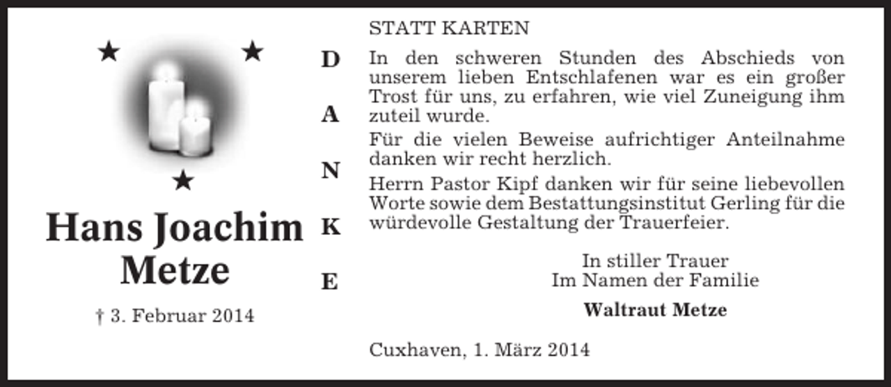 <p>★</p><p>★</p><p>D<br />A</p><p>★</p><p>Hans Joachim<br />Metze<br />† 3. Februar 2014</p><p>N<br />K<br />E</p><p>STATT KARTEN<br />In den schweren Stunden des Abschieds von<br />unserem lieben Entschlafenen war es ein großer<br />Trost für uns, zu erfahren, wie viel Zuneigung ihm<br />zuteil wurde.<br />Für die vielen Beweise aufrichtiger Anteilnahme<br />danken wir recht herzlich.<br />Herrn Pastor Kipf danken wir für seine liebevollen<br />Worte sowie dem Bestattungsinstitut Gerling für die<br />würdevolle Gestaltung der Trauerfeier.<br />In stiller Trauer<br />Im Namen der Familie<br />Waltraut Metze<br />Cuxhaven, 1. März 2014</p>