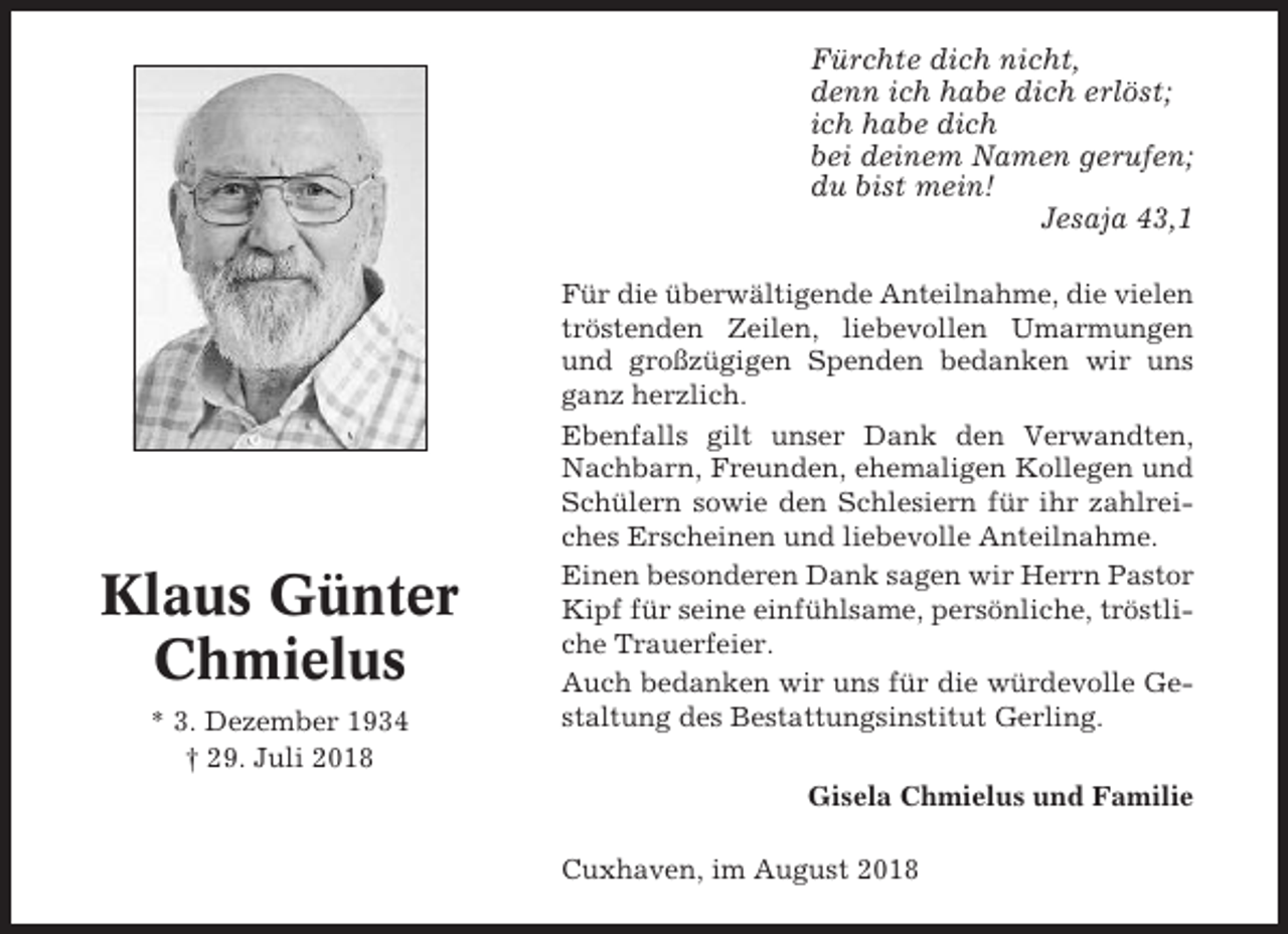 <p>Fürchte dich nicht,<br />denn ich habe dich erlöst;<br />ich habe dich<br />bei deinem Namen gerufen;<br />du bist mein!<br />Jesaja 43,1</p><p>Klaus Günter<br />Chmielus<br />* 3. Dezember 1934<br />† 29. Juli 2018</p><p>Für die überwältigende Anteilnahme, die vielen<br />tröstenden Zeilen, liebevollen Umarmungen<br />und großzügigen Spenden bedanken wir uns<br />ganz herzlich.<br />Ebenfalls gilt unser Dank den Verwandten,<br />Nachbarn, Freunden, ehemaligen Kollegen und<br />Schülern sowie den Schlesiern für ihr zahlreiches Erscheinen und liebevolle Anteilnahme.<br />Einen besonderen Dank sagen wir Herrn Pastor<br />Kipf für seine einfühlsame, persönliche, tröstliche Trauerfeier.<br />Auch bedanken wir uns für die würdevolle Gestaltung des Bestattungsinstitut Gerling.<br />Gisela Chmielus und Familie<br />Cuxhaven, im August 2018</p>