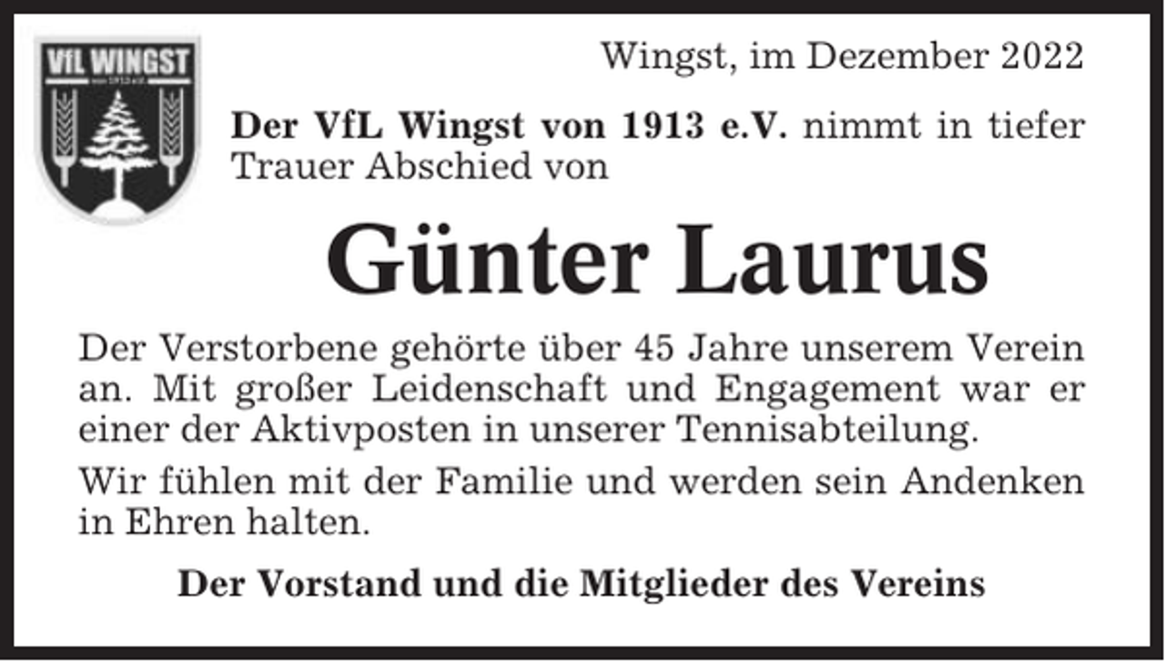 <p>Wingst, im Dezember 2022<br />Der VfL Wingst von 1913 e.V. nimmt in tiefer<br />Trauer Abschied von</p><p>Günter Laurus<br />Der Verstorbene gehörte über 45 Jahre unserem Verein<br />an. Mit großer Leidenschaft und Engagement war er<br />einer der Aktivposten in unserer Tennisabteilung.<br />Wir fühlen mit der Familie und werden sein Andenken<br />in Ehren halten.<br />Der Vorstand und die Mitglieder des Vereins</p>