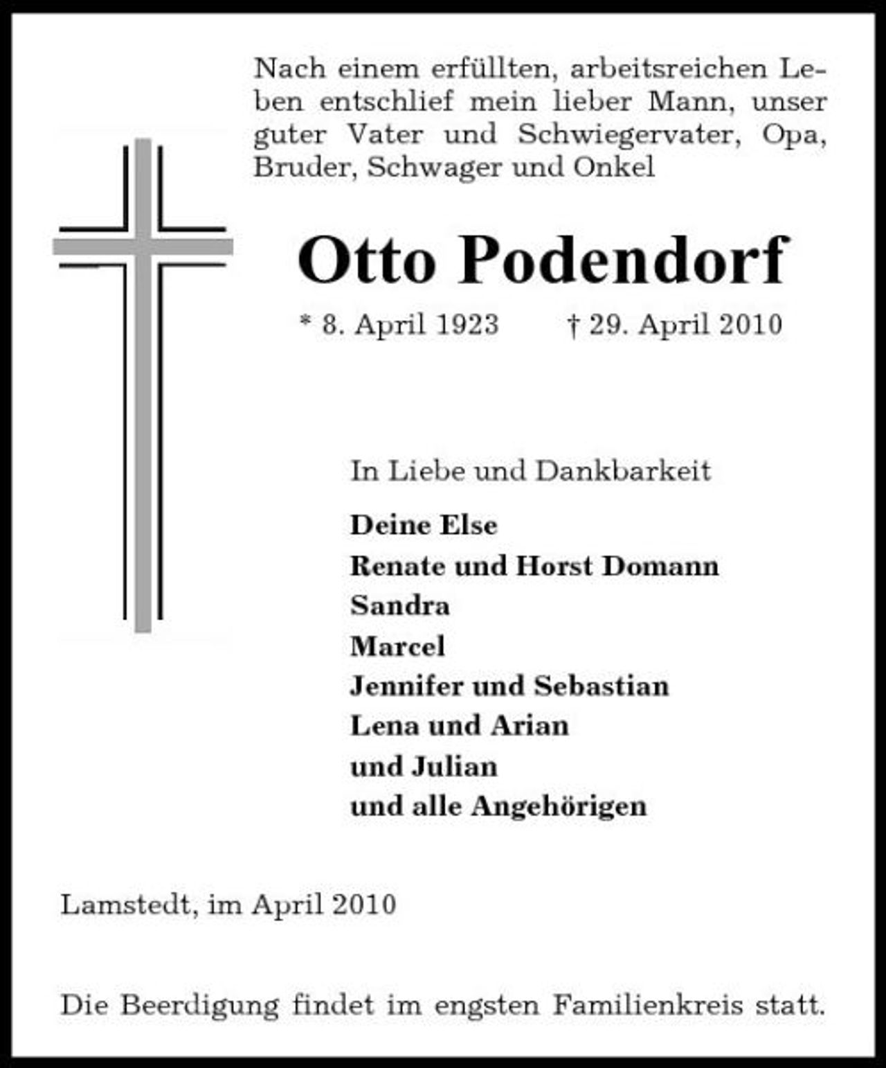 <p>Nach einem erfüllten, arbeitsreichen Leben entschlief mein lieber Mann, unser guter Vater und Schwiegervater, Opa, Bruder, Schwager und Onkel</p><p>Otto Podendorf<br />* 8. April 1923 † 29. April 2010 In Liebe und Dankbarkeit Deine Else Renate und Horst Domann Sandra Marcel Jennifer und Sebastian Lena und Arian und Julian und alle Angehörigen Lamstedt, im April 2010 Die Beerdigung findet im engsten Familienkreis statt.</p>