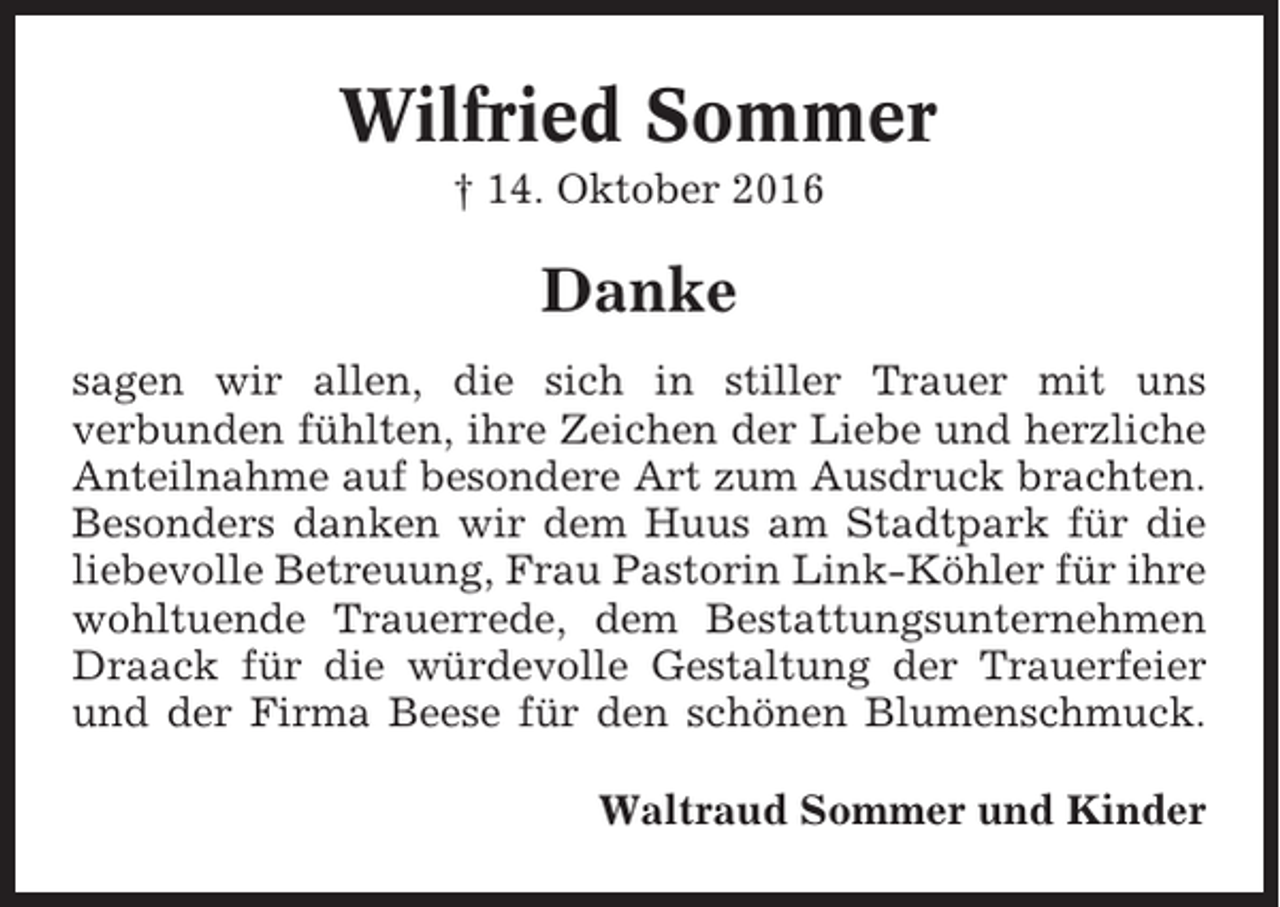 <p>Wilfried Sommer<br />† 14. Oktober 2016</p><p>Danke<br />sagen wir allen, die sich in stiller Trauer mit uns<br />verbunden fühlten, ihre Zeichen der Liebe und herzliche<br />Anteilnahme auf besondere Art zum Ausdruck brachten.<br />Besonders danken wir dem Huus am Stadtpark für die<br />liebevolle Betreuung, Frau Pastorin Link-Köhler für ihre<br />wohltuende Trauerrede, dem Bestattungsunternehmen<br />Draack für die würdevolle Gestaltung der Trauerfeier<br />und der Firma Beese für den schönen Blumenschmuck.<br />Waltraud Sommer und Kinder</p>