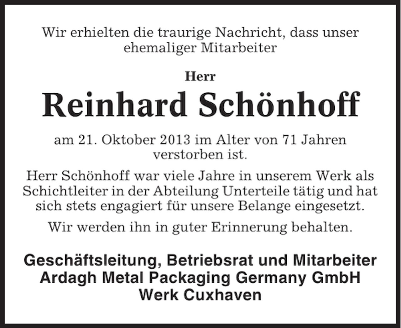 <p>Wir erhielten die traurige Nachricht, dass unser<br />ehemaliger Mitarbeiter<br />Herr</p><p>Reinhard Schönhoff<br />am 21. Oktober 2013 im Alter von 71 Jahren<br />verstorben ist.<br />Herr Schönhoff war viele Jahre in unserem Werk als<br />Schichtleiter in der Abteilung Unterteile tätig und hat<br />sich stets engagiert für unsere Belange eingesetzt.<br />Wir werden ihn in guter Erinnerung behalten.</p><p>Geschäftsleitung, Betriebsrat und Mitarbeiter<br />Ardagh Metal Packaging Germany GmbH<br />Werk Cuxhaven</p>