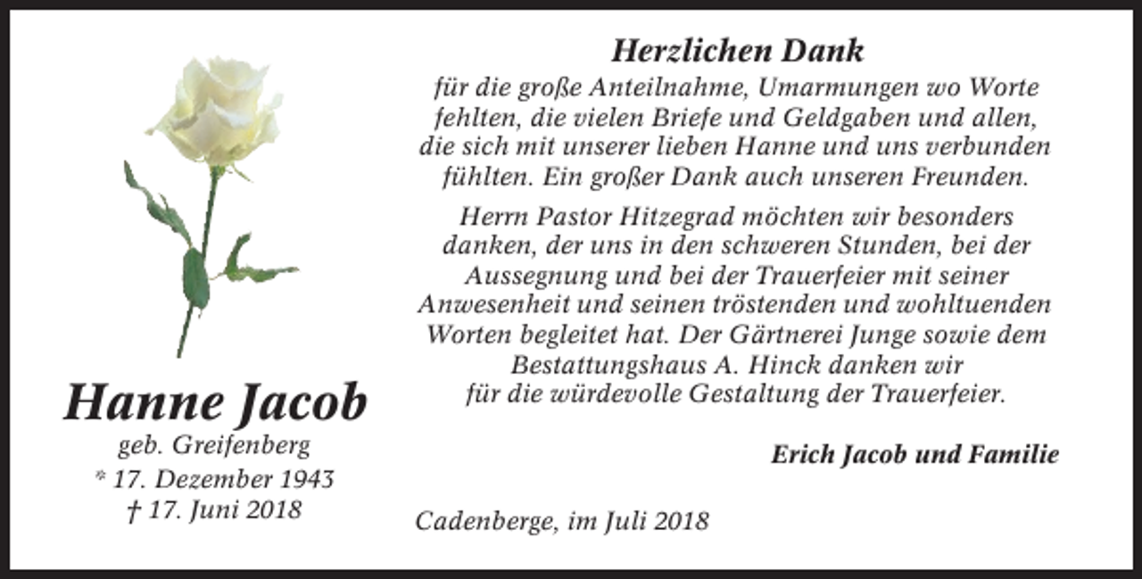 <p>Herzlichen Dank<br />für die große Anteilnahme, Umarmungen wo Worte<br />fehlten, die vielen Briefe und Geldgaben und allen,<br />die sich mit unserer lieben Hanne und uns verbunden<br />fühlten. Ein großer Dank auch unseren Freunden.</p><p>Hanne Jacob<br />geb. Greifenberg<br />* 17. Dezember 1943<br />† 17. Juni 2018</p><p>Herrn Pastor Hitzegrad möchten wir besonders<br />danken, der uns in den schweren Stunden, bei der<br />Aussegnung und bei der Trauerfeier mit seiner<br />Anwesenheit und seinen tröstenden und wohltuenden<br />Worten begleitet hat. Der Gärtnerei Junge sowie dem<br />Bestattungshaus A. Hinck danken wir<br />für die würdevolle Gestaltung der Trauerfeier.<br />Erich Jacob und Familie<br />Cadenberge, im Juli 2018</p>