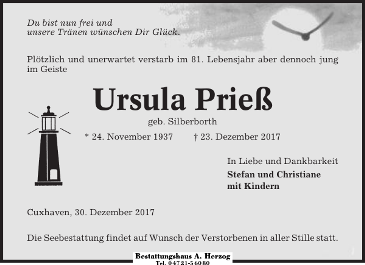 <p>Du bist nun frei und<br />unsere Tränen wünschen Dir Glück.<br />Plötzlich und unerwartet verstarb im 81. Lebensjahr aber dennoch jung<br />im Geiste</p><p>Ursula Prieß<br />geb. Silberborth<br />* 24. November 1937</p><p>† 23. Dezember 2017<br />In Liebe und Dankbarkeit<br />Stefan und Christiane<br />mit Kindern</p><p>Cuxhaven, 30. Dezember 2017<br />Die Seebestattung findet auf Wunsch der Verstorbenen in aller Stille statt.</p>