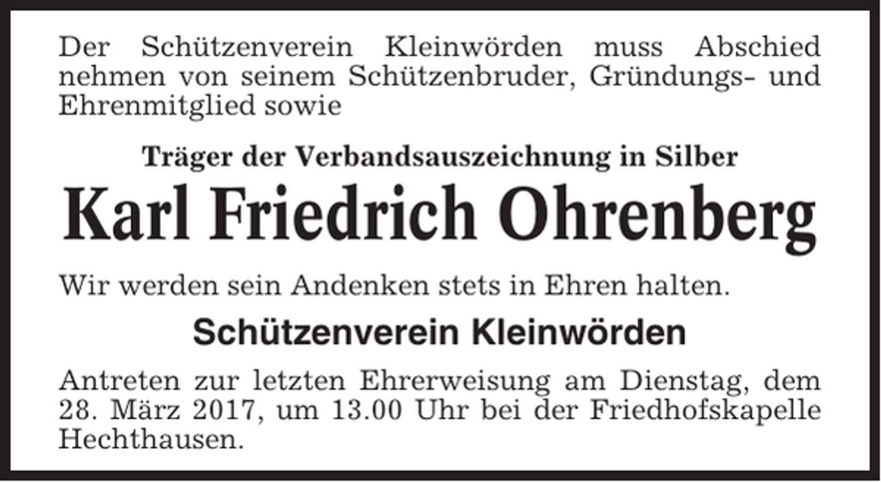 <p>Der Schützenverein Kleinwörden muss Abschied<br />nehmen von seinem Schützenbruder, Gründungs- und<br />Ehrenmitglied sowie<br />Träger der Verbandsauszeichnung in Silber</p><p>Karl Friedrich Ohrenberg<br />Wir werden sein Andenken stets in Ehren halten.</p><p>Schützenverein Kleinwörden<br />Antreten zur letzten Ehrerweisung am Dienstag, dem<br />28. März 2017, um 13.00 Uhr bei der Friedhofskapelle<br />Hechthausen.</p>