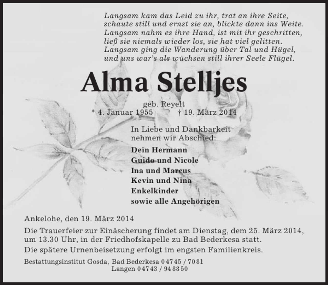 <p>Langsam kam das Leid zu ihr, trat an ihre Seite,<br />schaute still und ernst sie an, blickte dann ins Weite.<br />Langsam nahm es ihre Hand, ist mit ihr geschritten,<br />ließ sie niemals wieder los, sie hat viel gelitten.<br />Langsam ging die Wanderung über Tal und Hügel,<br />und uns war’s als wüchsen still ihrer Seele Flügel.</p><p>Alma Stelljes<br />geb. Reyelt<br />* 4. Januar 1955<br />† 19. März 2014<br />In Liebe und Dankbarkeit<br />nehmen wir Abschied:<br />Dein Hermann<br />Guido und Nicole<br />Ina und Marcus<br />Kevin und Nina<br />Enkelkinder<br />sowie alle Angehörigen<br />Ankelohe, den 19. März 2014<br />Die Trauerfeier zur Einäscherung findet am Dienstag, dem 25. März 2014,<br />um 13.30 Uhr, in der Friedhofskapelle zu Bad Bederkesa statt.<br />Die spätere Urnenbeisetzung erfolgt im engsten Familienkreis.<br />Bestattungsinstitut Gosda, Bad Bederkesa 0 47 45 / 70 81<br />Langen 0 47 43 / 94 88 50</p>