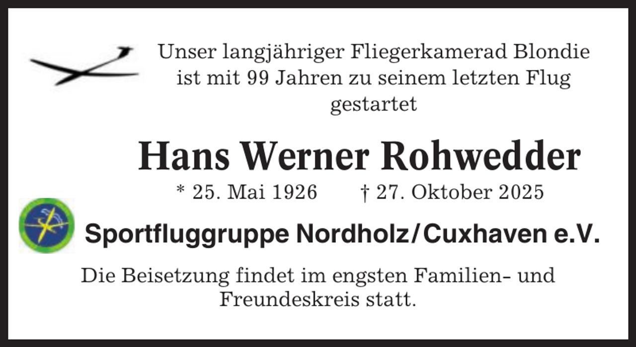 <p>Unser langjähriger Fliegerkamerad Blondie<br />ist mit 99 Jahren zu seinem letzten Flug<br />gestartet</p><p>Hans Werner Rohwedder<br />* 25. Mai 1926</p><p>† 27. Oktober 2025</p><p>Sportfluggruppe Nordholz / Cuxhaven e.V.<br />Die Beisetzung findet im engsten Familien- und<br />Freundeskreis statt.</p>