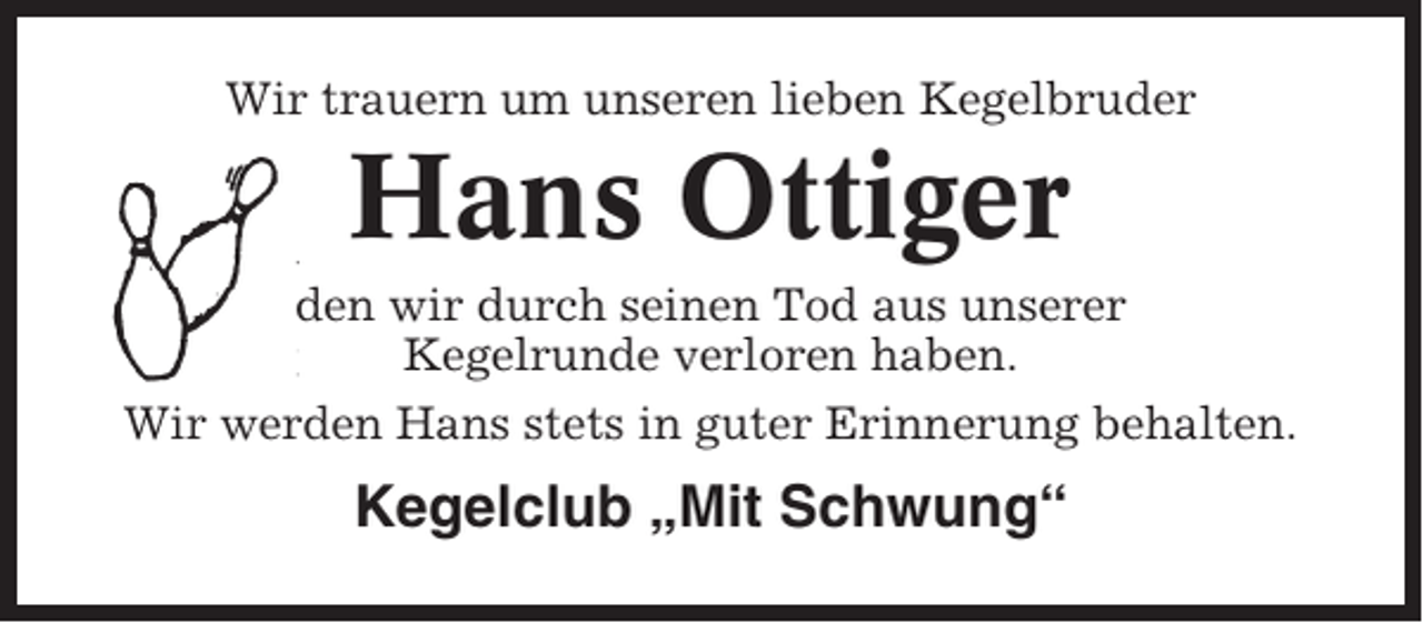 <p>Wir trauern um unseren lieben Kegelbruder</p><p>Hans Ottiger<br />den wir durch seinen Tod aus unserer<br />Kegelrunde verloren haben.<br />Wir werden Hans stets in guter Erinnerung behalten.</p><p>Kegelclub „Mit Schwung“</p>