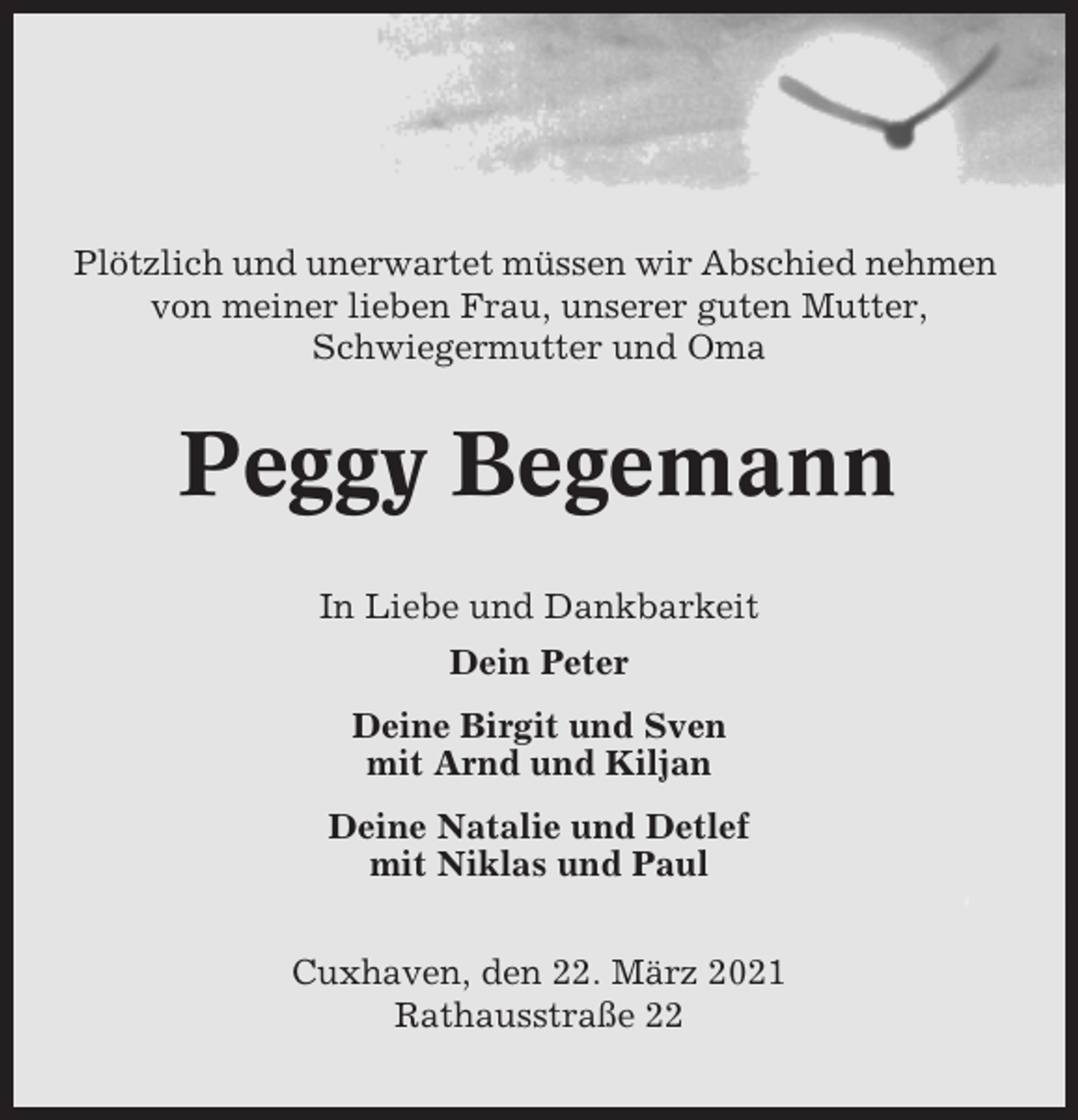 <p>Plötzlich und unerwartet müssen wir Abschied nehmen<br />von meiner lieben Frau, unserer guten Mutter,<br />Schwiegermutter und Oma</p><p>Peggy Begemann<br />In Liebe und Dankbarkeit<br />Dein Peter<br />Deine Birgit und Sven<br />mit Arnd und Kiljan<br />Deine Natalie und Detlef<br />mit Niklas und Paul<br />Cuxhaven, den 22. März 2021<br />Rathausstraße 22</p>
