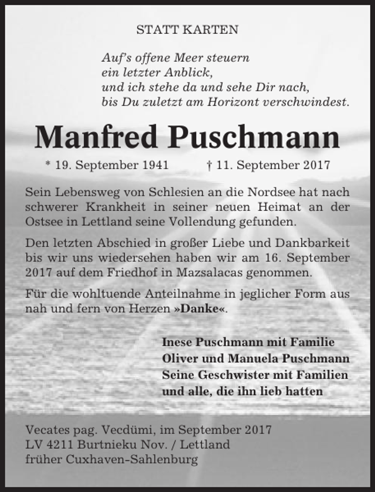 <p>STATT KARTEN<br />Auf’s offene Meer steuern<br />ein letzter Anblick,<br />und ich stehe da und sehe Dir nach,<br />bis Du zuletzt am Horizont verschwindest.</p><p>Manfred Puschmann<br />* 19. September 1941</p><p>† 11. September 2017</p><p>Sein Lebensweg von Schlesien an die Nordsee hat nach<br />schwerer Krankheit in seiner neuen Heimat an der<br />Ostsee in Lettland seine Vollendung gefunden.<br />Den letzten Abschied in großer Liebe und Dankbarkeit<br />bis wir uns wiedersehen haben wir am 16. September<br />2017 auf dem Friedhof in Mazsalacas genommen.<br />Für die wohltuende Anteilnahme in jeglicher Form aus<br />nah und fern von Herzen »Danke«.<br />Inese Puschmann mit Familie<br />Oliver und Manuela Puschmann<br />Seine Geschwister mit Familien<br />und alle, die ihn lieb hatten<br />Vecates pag. Vecdümi, im September 2017<br />LV 4211 Burtnieku Nov. / Lettland<br />früher Cuxhaven-Sahlenburg</p>