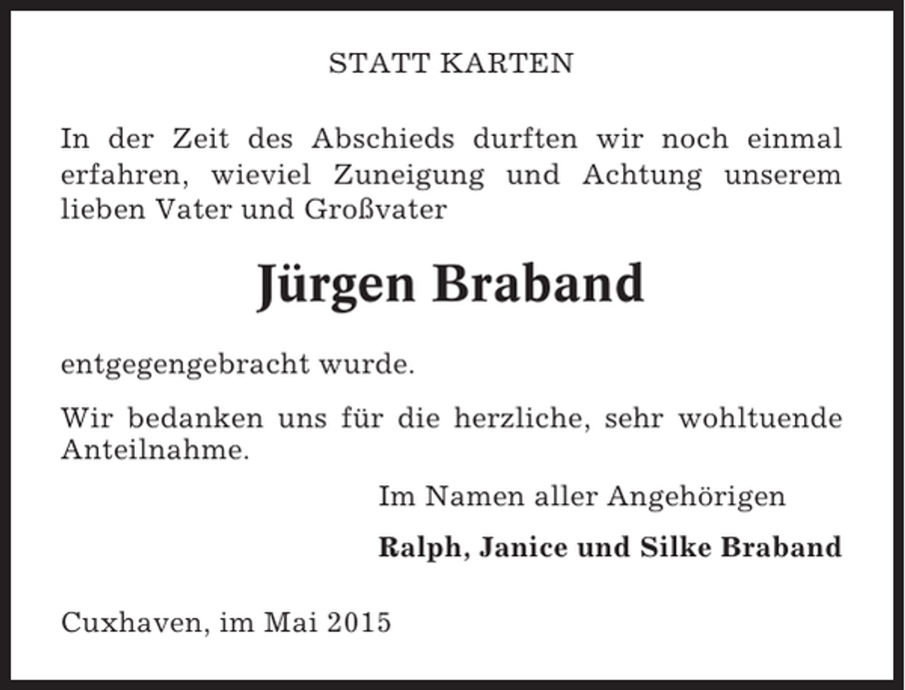 <p>STATT KARTEN<br />In der Zeit des Abschieds durften wir noch einmal<br />erfahren, wieviel Zuneigung und Achtung unserem<br />lieben Vater und Großvater</p><p>Jürgen Braband<br />entgegengebracht wurde.<br />Wir bedanken uns für die herzliche, sehr wohltuende<br />Anteilnahme.<br />Im Namen aller Angehörigen<br />Ralph, Janice und Silke Braband<br />Cuxhaven, im Mai 2015</p>
