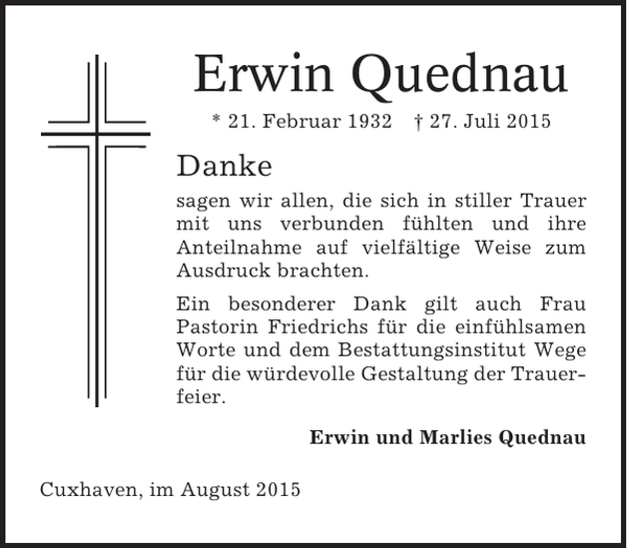 <p>Erwin Quednau<br />* 21. Februar 1932</p><p>† 27. Juli 2015</p><p>Danke<br />sagen wir allen, die sich in stiller Trauer<br />mit uns verbunden fühlten und ihre<br />Anteilnahme auf vielfältige Weise zum<br />Ausdruck brachten.<br />Ein besonderer Dank gilt auch Frau<br />Pastorin Friedrichs für die einfühlsamen<br />Worte und dem Bestattungsinstitut Wege<br />für die würdevolle Gestaltung der Trauerfeier.<br />Erwin und Marlies Quednau<br />Cuxhaven, im August 2015</p>