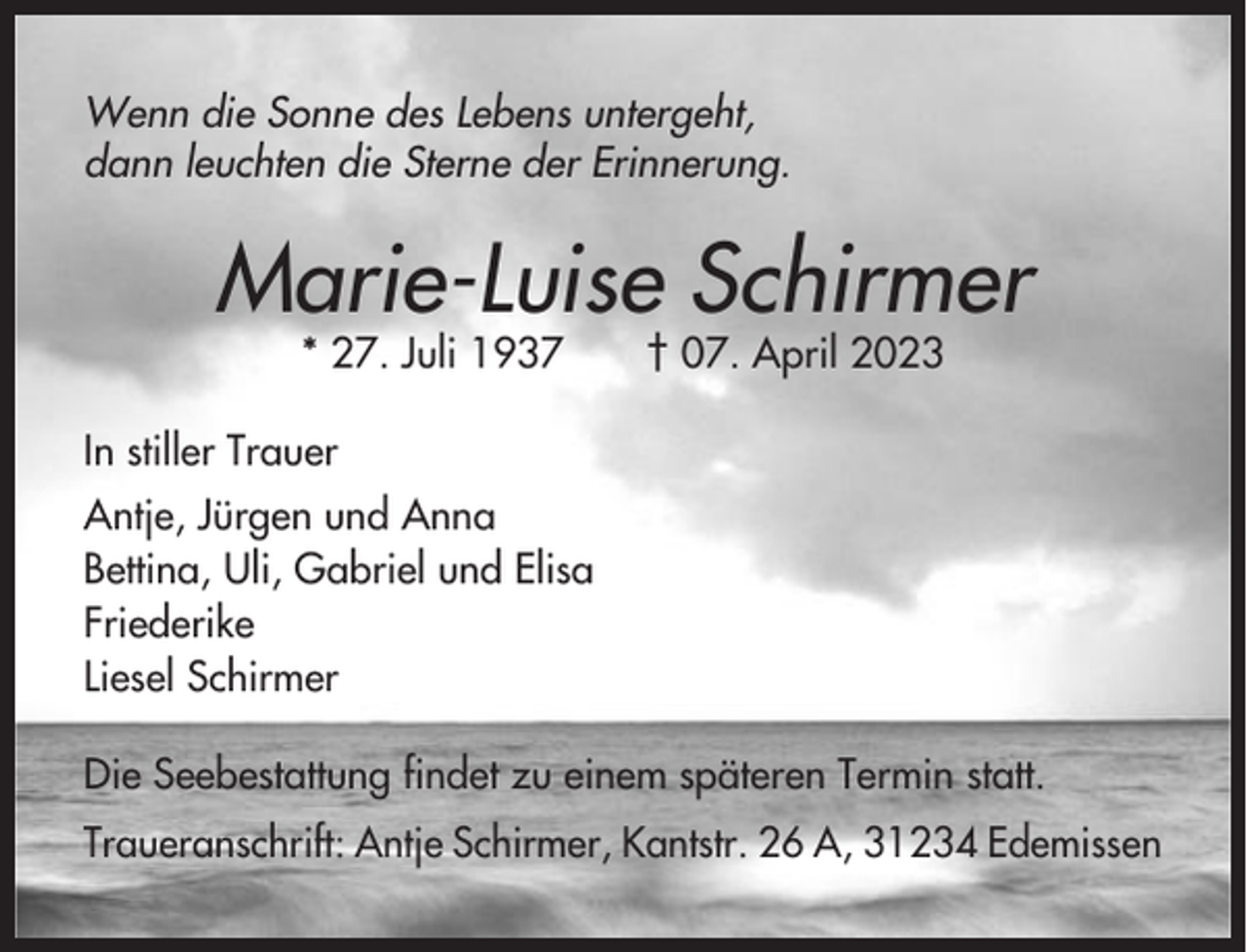 <p>Wenn die Sonne des Lebens untergeht,<br />dann leuchten die Sterne der Erinnerung.</p><p>Marie-Luise Schirmer<br />* 27. Juli 1937</p><p>† 07. April 2023</p><p>In stiller Trauer<br />Antje, Jürgen und Anna<br />Bettina, Uli, Gabriel und Elisa<br />Friederike<br />Liesel Schirmer<br />Die Seebestattung findet zu einem späteren Termin statt.<br />Traueranschrift: Antje Schirmer, Kantstr. 26 A, 31234 Edemissen</p>