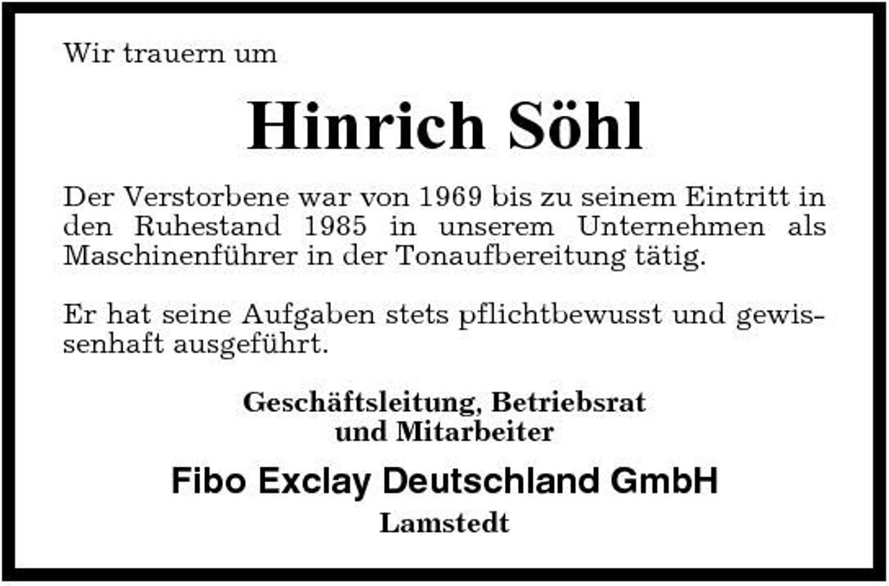 <p>Wir trauern um</p><p>Hinrich Söhl<br />Der Verstorbene war von 1969 bis zu seinem Eintritt in den Ruhestand 1985 in unserem Unternehmen als Maschinenführer in der Tonaufbereitung tätig. Er hat seine Aufgaben stets pflichtbewusst und gewissenhaft ausgeführt. Geschäftsleitung, Betriebsrat und Mitarbeiter</p><p>Fibo Exclay Deutschland GmbH<br />Lamstedt</p>