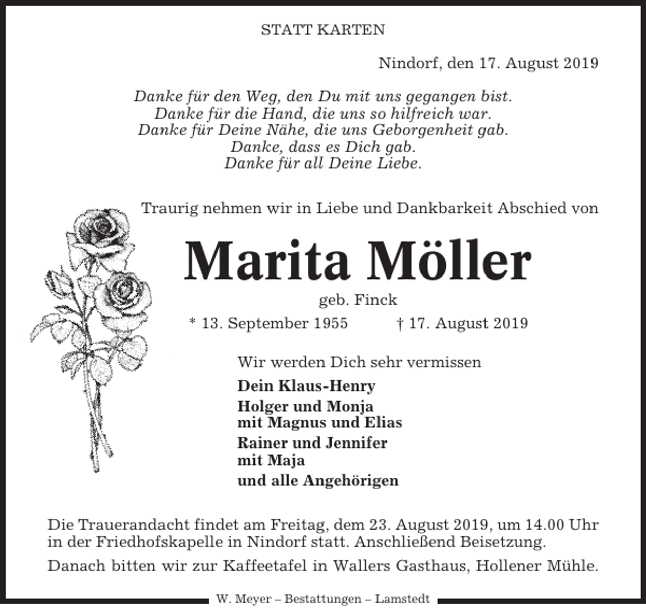 <p>STATT KARTEN</p><p>Nindorf, den 17. August 2019<br />Danke für den Weg, den Du mit uns gegangen bist.<br />Danke für die Hand, die uns so hilfreich war.<br />Danke für Deine Nähe, die uns Geborgenheit gab.<br />Danke, dass es Dich gab.<br />Danke für all Deine Liebe.<br />Traurig nehmen wir in Liebe und Dankbarkeit Abschied von</p><p>Marita Möller<br />geb. Finck<br />* 13. September 1955<br />† 17. August 2019<br />Wir werden Dich sehr vermissen<br />Dein Klaus-Henry<br />Holger und Monja<br />mit Magnus und Elias<br />Rainer und Jennifer<br />mit Maja<br />und alle Angehörigen<br />Die Trauerandacht findet am Freitag, dem 23. August 2019, um 14.00 Uhr<br />in der Friedhofskapelle in Nindorf statt. Anschließend Beisetzung.<br />Danach bitten wir zur Kaffeetafel in Wallers Gasthaus, Hollener Mühle.<br />W. Meyer – Bestattungen – Lamstedt</p>