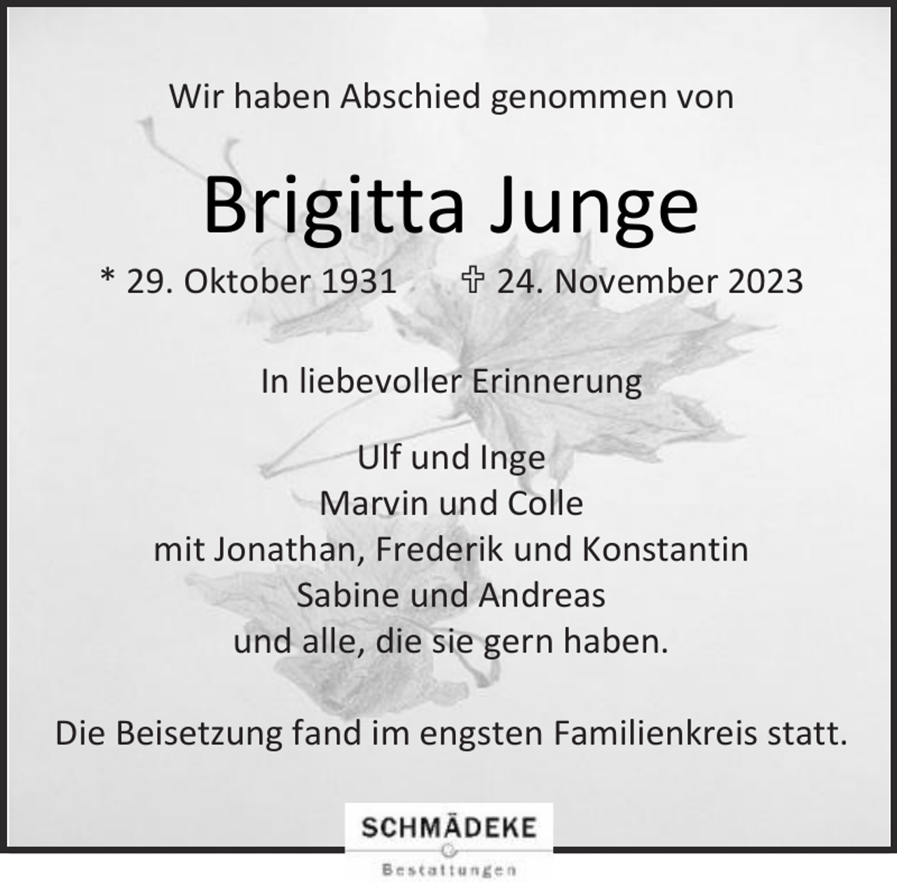<p>Wir haben Abschied genommen von</p><p>Brigitta Junge</p><p>* 29. Oktober 1931</p><p> 24. November 2023</p><p>In liebevoller Erinnerung<br />Ulf und Inge<br />Marvin und Colle<br />mit Jonathan, Frederik und Konstantin<br />Sabine und Andreas<br />und alle, die sie gern haben.<br />Die Beisetzung fand im engsten Familienkreis statt.</p>