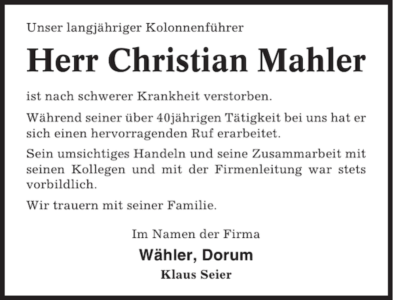 <p>Unser langjähriger Kolonnenführer</p><p>Herr Christian Mahler<br />ist nach schwerer Krankheit verstorben.<br />Während seiner über 40jährigen Tätigkeit bei uns hat er<br />sich einen hervorragenden Ruf erarbeitet.<br />Sein umsichtiges Handeln und seine Zusammarbeit mit<br />seinen Kollegen und mit der Firmenleitung war stets<br />vorbildlich.<br />Wir trauern mit seiner Familie.<br />Im Namen der Firma</p><p>Wähler, Dorum<br />Klaus Seier</p>