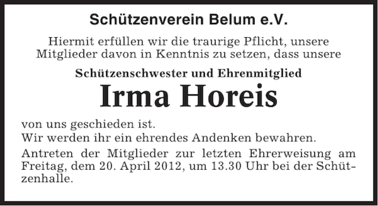 <p>Schützenverein Belum e.V.<br />Hiermit erfüllen wir die traurige Pflicht, unsere<br />Mitglieder davon in Kenntnis zu setzen, dass unsere<br />Schützenschwester und Ehrenmitglied</p><p>Irma Horeis<br />von uns geschieden ist.<br />Wir werden ihr ein ehrendes Andenken bewahren.<br />Antreten der Mitglieder zur letzten Ehrerweisung am<br />Freitag, dem 20. April 2012, um 13.30 Uhr bei der Schützenhalle.</p>